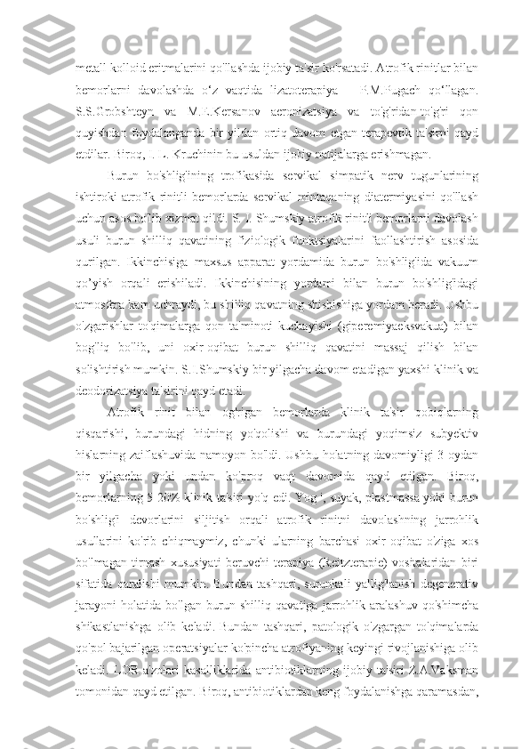 metall kolloid eritmalarini qo'llashda ijobiy ta'sir ko'rsatadi. Atrofik rinitlar bilan
bemorlarni   davolashda   o‘z   vaqtida   lizatoterapiya   –   P.M.Pugach   qo‘llagan.
S.S.Grobshteyn   va   M.E.Kersanov   aeronizatsiya   va   to'g'ridan-to'g'ri   qon
quyishdan   foydalanganda   bir   yildan   ortiq   davom   etgan   terapevtik   ta'sirni   qayd
etdilar. Biroq, I. L. Kruchinin bu usuldan ijobiy natijalarga erishmagan.
Burun   bo'shlig'ining   trofikasida   servikal   simpatik   nerv   tugunlarining
ishtiroki   atrofik   rinitli   bemorlarda   servikal   mintaqaning   diatermiyasini   qo'llash
uchun asos bo'lib xizmat qildi. S. I. Shumskiy atrofik rinitli bemorlarni davolash
usuli   burun   shilliq   qavatining   fiziologik   funktsiyalarini   faollashtirish   asosida
qurilgan.   Ikkinchisiga   maxsus   apparat   yordamida   burun   bo'shlig'ida   vakuum
qo’yish   orqali   erishiladi.   Ikkinchisining   yordami   bilan   burun   bo'shlig'idagi
atmosfera kam uchraydi, bu shilliq qavatning shishishiga yordam beradi. Ushbu
o'zgarishlar   to'qimalarga   qon   ta'minoti   kuchayishi   (giperemiyaeksvakua)   bilan
bog'liq   bo'lib,   uni   oxir-oqibat   burun   shilliq   qavatini   massaj   qilish   bilan
solishtirish mumkin. S.I.Shumskiy bir yilgacha davom etadigan yaxshi klinik va
deodorizatsiya ta'sirini qayd etadi.
Atrofik   rinit   bilan   og'rigan   bemorlarda   klinik   ta'sir   qobiqlarning
qisqarishi,   burundagi   hidning   yo'qolishi   va   burundagi   yoqimsiz   subyektiv
hislarning zaiflashuvida namoyon bo'ldi. Ushbu holatning davomiyligi 3 oydan
bir   yilgacha   yoki   undan   ko'proq   vaqt   davomida   qayd   etilgan.   Biroq,
bemorlarning 5-20% klinik ta'siri yo'q edi. Yog ', suyak, plastmassa yoki burun
bo'shlig'i   devorlarini   siljitish   orqali   atrofik   rinitni   davolashning   jarrohlik
usullarini   ko'rib   chiqmaymiz,   chunki   ularning   barchasi   oxir-oqibat   o'ziga   xos
bo'lmagan   tirnash   xususiyati   beruvchi   terapiya   (Reitzterapie)   vositalaridan   biri
sifatida   qaralishi   mumkin.   Bundan   tashqari,   surunkali   yallig'lanish   degenerativ
jarayoni   holatida   bo'lgan   burun   shilliq   qavatiga   jarrohlik   aralashuv   qo'shimcha
shikastlanishga   olib   keladi.   Bundan   tashqari,   patologik   o'zgargan   to'qimalarda
qo'pol bajarilgan operatsiyalar ko'pincha atrofiyaning keyingi rivojlanishiga olib
keladi.   LOR   a'zolari   kasalliklarida   antibiotiklarning   ijobiy   ta'siri   Z.A.Vaksman
tomonidan qayd etilgan. Biroq, antibiotiklardan keng foydalanishga qaramasdan, 