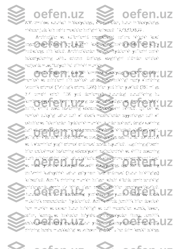 Z.V.Ermoleva   surunkali   infektsiyalarga,   shu   jumladan,   burun   infektsiyalariga
nisbatan juda ko'p ochiq masalalar borligini ko'rsatadi [19,45,62,85,99].
Antibiotiklar   va   sulfanilamid   preparatlarini   oqilona   ishlatish   kasal
organizmga   nisbatan   ham,   yuqumli   kasallikning   boshlanishida   ham   salbiy
hodisalarga   olib   keladi.   Antibiotiklardan   oqilona   foydalanish   yo'llarini   topish
bakteriyalarning   ushbu   etiotrop   dorilarga   sezgirligini   oldindan   aniqlash
natijasida muvaffaqiyatli hal qilinishi mumkin. 
Atrofik   jarayonlarni   davolash   kompleks   xususiyatga   ega.   Shilliq   qavatni
namlash   va   qobiqlarni   olib   tashlash   uchun   burun   bo'shlig'i   natriy   xloridning
izotonik   eritmasi   (fiziologik   eritma   0,9%)   bilan   yod   bilan   yuviladi   (250   ml   ga
3-4   tomchi   spirtli   10%   yod   damlamasi).   Burundagi   quruqlikning   bu
kombinatsiyasi   atrofik   rinitning   eng   tez-tez   uchraydigan   va   dominant   belgisi
bo'lib,   shilliq   qavat   bezlarining   sekretor   funktsiyasini   oshiradi.   Qo'llash   va
namlash   qulayligi   uchun   turli   xil   elastik   materiallardan   tayyorlangan   turli   xil
asboblar va flakonlardan foydalanish mumkin. Bundan tashqari, dengiz suvining
turli xil eritmalari ham namlovchi preparatlar sifatida ishlatiladi, ular namlovchi,
yallig'lanishga qarshi, dekonjestan va tozalash ta'siriga ega. Bundan tashqari, A
va E vitaminlari yog'li eritmasi endonazal tarzda buyuriladi. Lugolning glitserin
bilan   aralashmasi   bezlarning   sekretsiyasini   rag'batlantirish   va   shilliq   qavatning
qurib qolishni oldini olish uchun ishlatiladi. Ushbu eritma antiseptik, antifungal
va   mahalliy   tirnash   xususiyati   beruvchi   xususiyatlarga   ega.   Shilliq   qavatning
trofizmini   kuchaytirish   uchun   geliy-neon   lazer   endonazal   (burun   bo'shlig'iga)
ko'rsatiladi.   Atrofik   rinitning   mumkin   bo'lgan   sababi   sifatida   temir   tanqisligi
aniqlanganda,   temir   o'z   ichiga   olgan   preparatlar   bilan   terapiya   o'tkaziladi.
Burundan   ajralib   chiqqanlarning   yopishqoqligi   yuqori   bo lganda,   topikʻ
mukolitik   preparatlardan   foydalaniladi.   Atrofik   rinitda   jarrohlik   bilan   davolash
ham   mumkin   va   asosan   burun   bo’shlig’i   va   turli   materiallar:   xurrak,   lavsan,
teflon,   kapron   va   boshqalar   bo’yicha   implantatsiyadan   iborat.   Jarrohlik
aralashuvining   asosiy   maqsadi   burun   yo'llarining   torayishidir,   ammo   atrofik
rinitning   barcha   murakkabligi   va   zo'ravonligi   bilan   u   har   doim   kerakli   ta'sirga 