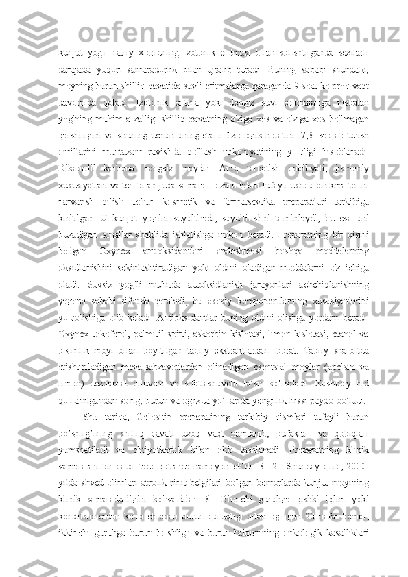 kunjut   yog'i   natriy   xloridning   izotonik   eritmasi   bilan   solishtirganda   sezilarli
darajada   yuqori   samaradorlik   bilan   ajralib   turadi.   Buning   sababi   shundaki,
moyning burun shilliq qavatida suvli eritmalarga qaraganda 9 soat ko'proq vaqt
davomida   qoladi.   Izotonik   eritma   yoki   dengiz   suvi   eritmalariga   nisbatan
yog'ning   muhim   afzalligi   shilliq   qavatning   o'ziga   xos   va   o'ziga   xos   bo'lmagan
qarshiligini va shuning uchun uning etarli fiziologik holatini [7,8] saqlab turish
omillarini   muntazam   ravishda   qo'llash   imkoniyatining   yo'qligi   hisoblanadi.
Dikaprilil   karbonat   rangsiz   moydir.   Aniq   tarqatish   qobiliyati,   jismoniy
xususiyatlari va teri bilan juda samarali o'zaro ta'siri tufayli ushbu birikma terini
parvarish   qilish   uchun   kosmetik   va   farmatsevtika   preparatlari   tarkibiga
kiritilgan.   U   kunjut   yog'ini   suyultiradi,   suyultirishni   ta'minlaydi,   bu   esa   uni
buzadigan   amallar   shaklida   ishlatishga   imkon   beradi.   Preparatning   bir   qismi
bo'lgan   Oxynex   antioksidantlari   aralashmasi   boshqa   moddalarning
oksidlanishini   sekinlashtiradigan   yoki   oldini   oladigan   moddalarni   o'z   ichiga
oladi.   Suvsiz   yog'li   muhitda   autoksidlanish   jarayonlari   achchiqlanishning
yagona   sababi   sifatida   qaraladi,   bu   asosiy   komponentlarning   xususiyatlarini
yo'qolishiga   olib   keladi.   Antioksidantlar   buning   oldini   olishga   yordam   beradi.
Oxynex   tokoferol,   palmitil   spirti,   askorbin   kislotasi,   limon   kislotasi,   etanol   va
o'simlik   moyi   bilan   boyitilgan   tabiiy   ekstraktlardan   iborat.   Tabiiy   sharoitda
etishtiriladigan   meva-sabzavotlardan   olinadigan   esentsial   moylar   (apelsin   va
limon)   dezodorat   qiluvchi   va   sifatlashuvchi   ta’sir   ko‘rsatadi.   Xushbo'y   hid
qo'llanilgandan so'ng, burun va og'izda yo’llarida yengillik hissi paydo bo’ladi. 
Shu   tariqa,   Gelositin   preparatining   tarkibiy   qismlari   tufayli   burun
bo’shlig’ining   shilliq   qavati   uzoq   vaqt   namlanib,   pufaklari   va   qobiqlari
yumshatiladi   va   ehtiyotkorlik   bilan   olib   tashlanadi.   Preparatning   klinik
samaralari   bir   qator   tadqiqotlarda   namoyon   etildi   [8-12].   Shunday   qilib,   2000-
yilda   shved   olimlari   atrofik   rinit   belgilari   bo'lgan   bemorlarda   kunjut   moyining
klinik   samaradorligini   ko'rsatdilar   [8].   Birinchi   guruhga   qishki   iqlim   yoki
konditsionerdan   kelib   chiqqan   burun   quruqligi   bilan   og'rigan   20   nafar   bemor,
ikkinchi   guruhga   burun   bo'shlig'i   va   burun-halqumning   onkologik   kasalliklari 