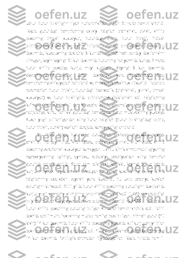 uchun   burun   bo'shlig'ini   ilgari   nurlantirishdan   o'tgan   20   nafar   bemor   kiritildi.
Ikkala   guruhdagi   bemorlarning   asosiy   belgilari   qichishish,   qizish,   shilliq
qavatning   tirnash   xususiyati,   burundagi   qobiq,   burun   bitishi,   hidlash
qobiliyatining   buzilishi   va   ayrim   hollarda   burundan   qon   ketish   edi.   Tadqiqot
davomida,   kuzatuvning   dastlabki   5-kunida   bemorlar   hech   qanday   davolanishni
olmagan, keyin keyingi 20 kun davomida burunning har yarmida kuniga 3 marta
burun   shilliq   qavatiga   kunjut   moyi   surtilgan.   Keyingi   5   kun   davomida
eksperimentning   tozaligi   uchun   davolanish   yana   o'tkazilmadi,   faqat
bemorlarning shikoyatlari baholandi va rinoskopik tekshiruv o'tkazildi. Tadqiqot
parametrlari   burun   bitishi,   burundagi   bezovtalik   (qichishish,   yonish,   tirnash
xususiyati)   va   burun   bo'shlig'ida   qobiqlarning   shakllanishi   edi.   Belgilarning
ko‘rsatilishini   baholash   0   dan   50   gacha   ball   bilan   amalga   oshirildi.   Tadqiqot
natijalariga  ko'ra,  har  ikki  guruhdagi  bemorlarda burun mukozasining  yuzasiga
Susan   yog'i   qo'llanilgandan   so'ng   burun   belgilari   (burun   bo'shlig'idagi   qobiq,
burun bitishi, qurishi) sezilarli darajada kamayganligi aniqlandi.
Shu   bilan   birga,   burunning   quruqligiga   nisbatan   eng   katta   ta'sirga
erishildi.   Bunday   holda,   shuningdek,   qichishish,   yonish,   shuningdek,   shilliq
qavatning zararlanish xususiyati kamaygan. Ushbu klinik simptomatologiyaning
regressiyasining   og'irligi,   ayniqsa,   radiatsiya   terapiyasidan   so'ng   bemorlar
guruhida   aniq   kuzatildi.   Shuni   ham   ta'kidlash   kerakki,   keyingi   5   kun   ichida
kunjut   moyidan   foydalanishni   to'xtatgandan   so'ng,   kasallikning   asosiy   klinik
belgilarining   asta-sekin   qaytishi   yana   kuzatildi,   bu   uzoq   terapiya   kurslari
zarurligini ko'rsatadi. 2001 yilda burun shilliq qavatining quruqligini davolashda
kunjut   yog'i   va   natriy   xloridning   izotonik   eritmasi   (NaCl   0,9%)   samaradorligi
bo'yicha   qiziqarli   qiyosiy   randomize   tadqiqoti   o'tkazildi   [9,34,85].   Tadqiqotda
burun   shilliq   qavatining   quruqligi   bo'lgan   80   nafar   bemor   ishtirok   etdi.   Tahlil
davrida atrof-muhit havosining mutlaq namligi past bo'lgan. Birinchi guruh (40
kishi) 14 kun davomida burun shilliq qavatining yuzasida sof kunjut moyi bilan
davolangan bemorlarni o'z ichiga oladi. 40 kishilik ikkinchi guruhdagi bemorlar
14   kun   davomida   fiziologik   eritmadan   foydalanganlar.   Ikkala   holatda   ham   1- 