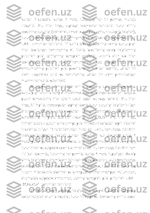 kundan   3-kungacha   kuniga   3   marta   burunning   har   bir   yarmiga   muolaja
o'tkazildi.   Shu   bilan   birga,   quyidagi   parametrlar   baholandi:   burun   shilliq
qavatining quruqligi (qichishish, tirnash xususiyati, og'riq, noqulaylik belgilari),
burun bitishi va burundagi qobiqlarning mavjudligi. Davolashning samaradorligi
UASH tomonidan baholandi. 14 kunlik davolash kursining oxirida kunjut yog'i
bilan   davolangan   bemorlarning   80   foizida   kasallikning   asosiy   belgilarining
yo'qolishi   yoki   og'irligining   kamayishi   aniqlandi.   Izotonik   sho'r   suv   bilan
davolangan   bemorlar   orasida   bemorlarning   faqat   uchdan   bir   qismi
simptomlarning   yo'qolishi   yoki   yaxshilanishini   boshdan   kechirdi,   uchdan   bir
qismi   o'zgarishsiz   qoldi   va   bemorlarning   uchdan   bir   qismi   yomonlashgan
muammolar haqida xabar berdi. 
Shunday   qilib,   olimlar   burun   shilliq   qavatining   quruqligini   davolashda
kunjut yog'i izotonik natriy xlorid eritmasi bilan solishtirganda sezilarli darajada
yuqori   samaradorlik   bilan   ajralib   turadi   degan   xulosaga   kelishdi.   Shu   bilan
birga, 2013 yilda operatsiyadan keyingi davrda burun quruqligi belgilari bo'lgan
endonazal   jarrohlik   aralashuvlardan   so'ng   bemorlarda   GeloSitinning
samaradorligi   bo'yicha   tadqiqot   o'tkazildi   [10,17,25,29].   Shu   bilan   birga,
birinchi  tadqiqot  guruhi konkotomiya yoki rinoseptoplastikadan  keyin tiklanish
bosqichida   bo'lgan   12   nafar   bemordan   iborat   edi.   Ushbu   bemorlarga   GeloSitin
operatsiyadan   keyingi   ikkinchi   kundan   boshlab   olti   kun   davomida   kuniga   6
marta   yuborilgan.   Ushbu   bemorlarda   qo'shimcha   simptomlar   tomoq   og'rig'i,
burun bitishi va subyektiv astenik ko'rinishlar edi. Bu bemorlarga GeloSitin ham
olti   kun   davomida,   burunning   har   yarmida   kuniga   6   marta   buyurilgan.   Asosiy
klinik belgilarning dinamikasini baholash oby'ektiv tadqiqot usullari natijalariga
asoslangan bo'lib, ular endoskopik endonazal tekshiruv, burun shilliq qavatining
holatini   mikroskopik   tekshirish   va   kompyuter   rinomanometriyasi   ma'lumotlari,
shuningdek   subyektiv   simptomlar,   ularning   kamayishi   yoki   yo’qolishi   UASH
[56,89,93,94] tomonidan baholandi.
3-4   kundan   keyin   asteniya   belgilarining   pasayishi   kuzatildi.   Obyektiv
testlar   natijalari   shuni   ko'rsatdiki,   burun  bo'shlig'i   va  farenksning   shilliq  qavati 