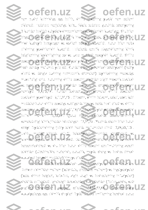 nam   pushti   ko'rinishga   ega   bo'lib,   shilliq   qavatning   yuzaki   nam   qatlami
tiklanadi.   Tadqiqot   natijalariga   ko'ra,   ikkala   tadqiqot   guruhida   terapiyaning
2-kunidan boshlab subyektiv simptomlarning yaxshilanishi kuzatilgan. Shu bilan
birga,   burun   va   tomoqdagi   quruqlik   hissi,   shuningdek,   tomoqdagi   qichishish
hissi   kuchayib   borayotgan   va   sezilarli   pasayish   kuzatildi.   Burun   bilan   nafas
olishning   yaxshilanishi   kuzatildi.   Holatlarda   atrofik   o'zgarishlarning   klinik
belgilarining   keskinligining   tez   va   uzoq   muddatli   pasayishi   kuzatildi.   Shilliq
qavatning tirnash xususiyati reaktsiyasi yoki simptomlarning kuchayishi haqida
hech   qanday   ma'lumot   yo'q   edi.   Kundalik   doimiy   namlash   terapiyasini   (natriy
xlorid   va   dengiz   tuzining   normotonik   eritmalari)   tayinlashning   maqsadga
muvofiqligi   aniq.   Burunning   shilliq   qavatini   to'g'ridan-to'g'ri   mexanik   tozalash
va   patologik   omillarni   yo'q   qilishdan   tashqari,   bu   eritmalar   shilliq   qavatni
namlaydi   [7,8,45,48].   Bundan   tashqari,   tuzli   eritmalar   shilliq   qavatlarni
tozalashni  yaxshilaydi [9,10,34,45]. Glitserin, vinilin balzami, aekol, aevit  kabi
moddalar burun shilliq qavatiga surtilganda himoya parda hosil qiladi va shilliq
qavatning   qurishini   oldini   oladi   [11,18,47].   Ba'zi   moylar   epiteliya   himoyachisi
bo'lishi   mumkin   [12,25,58].   Quruq   rinitni   davolashda   dekspantenolning
samaradorligi klinik jihatdan isbotlangan [13,34,39]. Yaqinda ektoin bilan burun
spreyi   foydalanishning   ijobiy   ta'siri   haqida   ma'lumotlar   olindi   [2,78,95,105].
Ushbu   modda   tabiatda   galofil   bakteriyalar   tomonidan   sintezlanadi   va
kosmetologiyada qo'llanilishini topdi. Ektoin biopolimerlarning tabiiy tuzilishini
barqarorlashtiradi   va   shu   bilan   burun   shilliq   qavatini   atrof-muhitning   zararli
ta'siridan   (ultrabinafsha   nurlanish,   quruqlik,   mayda   chang   va   boshqa   tirnash
xususiyati beruvchi moddalar) himoya qiladi.
Surunkali atrofik rinitni davolash uchun fitoterapiya qo'llanilishi mumkin.
Dorivor   o'simliklar   malham   (kalendula,   qirqquloq   malhami)   va   ingalyatsiyalar
(katta   chinor   barglari,   koltsfoot,   zig'ir   urug'i   va   boshqalarning   infuziyalari)
shaklida qo'llaniladi. Ignabargli daraxtlardan, suv o'tlaridan (fitolon, archa, sadr
yog'lari)   preparatlar   tavsiya   etiladi   [45,59,63,88].   Gepatoprotektiv
xususiyatlarga   ega   o'simlik   choylari   foydalidir.   Bu   omillarning   barchasi   quruq 