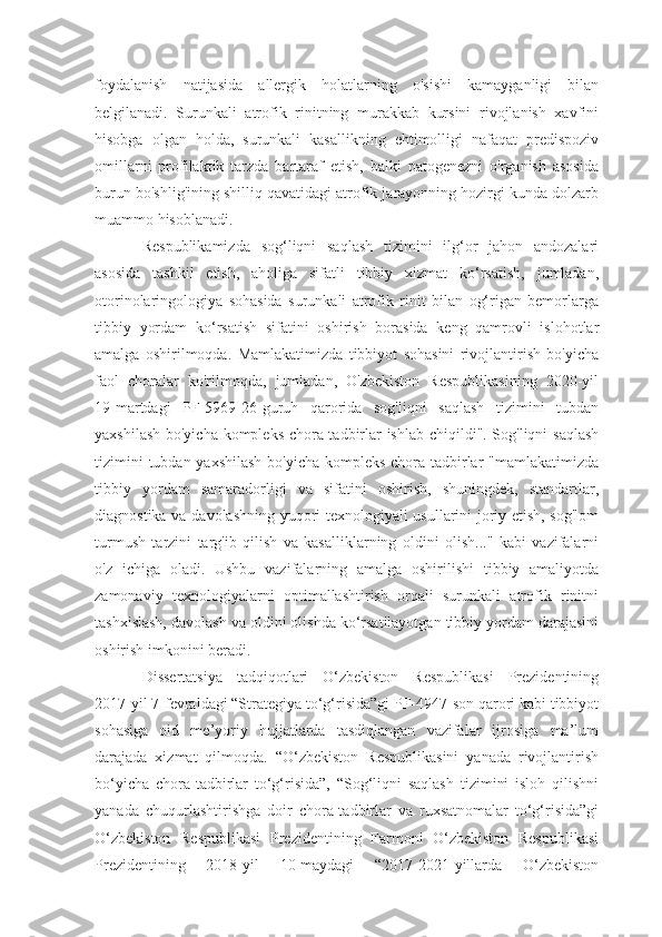 foydalanish   natijasida   allergik   holatlarning   o'sishi   kamayganligi   bilan
belgilanadi.   Surunkali   atrofik   rinitning   murakkab   kursini   rivojlanish   xavfini
hisobga   olgan   holda,   surunkali   kasallikning   ehtimolligi   nafaqat   predispoziv
omillarni   profilaktik   tarzda   bartaraf   etish,   balki   patogenezni   o'rganish   asosida
burun bo'shlig'ining shilliq qavatidagi atrofik jarayonning hozirgi kunda dolzarb
muammo hisoblanadi.
Respublikamizda   sog‘liqni   saqlash   tizimini   ilg‘or   jahon   andozalari
asosida   tashkil   etish,   aholiga   sifatli   tibbiy   xizmat   ko‘rsatish,   jumladan,
otorinolaringologiya   sohasida   surunkali   atrofik   rinit   bilan   og‘rigan   bemorlarga
tibbiy   yordam   ko‘rsatish   sifatini   oshirish   borasida   keng   qamrovli   islohotlar
amalga   oshirilmoqda.   Mamlakatimizda   tibbiyot   sohasini   rivojlantirish   bo'yicha
faol   choralar   ko'rilmoqda,   jumladan,   O'zbekiston   Respublikasining   2020-yil
19-martdagi   PF-5969-26-guruh   qarorida   sog'liqni   saqlash   tizimini   tubdan
yaxshilash bo'yicha kompleks chora-tadbirlar ishlab chiqildi". Sog'liqni saqlash
tizimini  tubdan yaxshilash bo'yicha kompleks chora-tadbirlar "mamlakatimizda
tibbiy   yordam   samaradorligi   va   sifatini   oshirish,   shuningdek,   standartlar,
diagnostika va davolashning yuqori texnologiyali usullarini joriy etish, sog'lom
turmush   tarzini   targ'ib   qilish   va   kasalliklarning   oldini   olish..."   kabi   vazifalarni
o'z   ichiga   oladi.   Ushbu   vazifalarning   amalga   oshirilishi   tibbiy   amaliyotda
zamonaviy   texnologiyalarni   optimallashtirish   orqali   surunkali   atrofik   rinitni
tashxislash, davolash va oldini olishda ko‘rsatilayotgan tibbiy yordam darajasini
oshirish imkonini beradi. 
Dissertatsiya   tadqiqotlari   O‘zbekiston   Respublikasi   Prezidentining
2017-yil 7-fevraldagi “Strategiya to‘g‘risida”gi PF-4947-son qarori kabi tibbiyot
sohasiga   oid   me’yoriy   hujjatlarda   tasdiqlangan   vazifalar   ijrosiga   ma’lum
darajada   xizmat   qilmoqda.   “O‘zbekiston   Respublikasini   yanada   rivojlantirish
bo‘yicha   chora-tadbirlar   to‘g‘risida”,   “Sog‘liqni   saqlash   tizimini   isloh   qilishni
yanada   chuqurlashtirishga   doir   chora-tadbirlar   va   ruxsatnomalar   to‘g‘risida”gi
O‘zbekiston   Respublikasi   Prezidentining   Farmoni   O‘zbekiston   Respublikasi
Prezidentining   2018-yil   10-maydagi   “2017-2021-yillarda   O‘zbekiston 