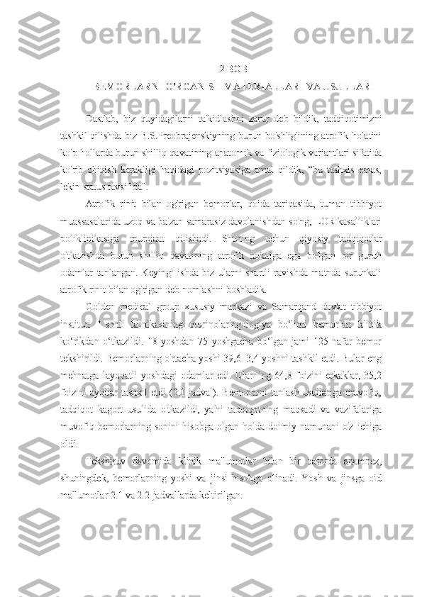 2 BOB
BEMORLARNI O'RGANISH MATERIALLARI VA USULLARI
Dastlab,   biz   quyidagilarni   ta'kidlashni   zarur   deb   bildik,   tadqiqotimizni
tashkil  qilishda  biz B.S.Preobrajenskiyning burun bo'shlig'ining atrofik holatini
ko'p hollarda burun shilliq qavatining anatomik va fiziologik variantlari sifatida
ko'rib   chiqish   kerakligi   haqidagi   pozitsiyasiga   amal   qildik,   “bu   tashxis   emas,
lekin status tavsifida".
Atrofik   rinit   bilan   og'rigan   bemorlar,   qoida   tariqasida,   tuman   tibbiyot
muassasalarida uzoq va ba'zan samarasiz davolanishdan so'ng, LOR kasalliklari
poliklinikasiga   murojaat   qilishadi.   Shuning   uchun   qiyosiy   tadqiqotlar
o'tkazishda   burun   shilliq   qavatining   atrofik   holatiga   ega   bo'lgan   bir   guruh
odamlar   tanlangan.   Keyingi   ishda   biz   ularni   shartli   ravishda   matnda   surunkali
atrofik rinit bilan og'rigan deb nomlashni boshladik. 
Golden   medical   group   xususiy   markazi   va   Samarqand   davlat   tibbiyot
instituti   1-sonli   klinikasining   otorinolaringologiya   bo‘limi   bemorlari   klinik
ko‘rikdan   o‘tkazildi.   18   yoshdan   75   yoshgacha   bo‘lgan   jami   125   nafar   bemor
tekshirildi. Bemorlarning o'rtacha yoshi 39,6±3,4 yoshni tashkil etdi. Bular eng
mehnatga   layoqatli   yoshdagi   odamlar   edi.   Ularning   64,8   foizini   erkaklar,   35,2
foizini   ayollar   tashkil   etdi   (2.1-jadval).   Bemorlarni   tanlash   usullariga   muvofiq,
tadqiqot   kagort   usulida   o'tkazildi,   ya'ni   tadqiqotning   maqsadi   va   vazifalariga
muvofiq   bemorlarning  sonini   hisobga   olgan   holda   doimiy   namunani   o'z   ichiga
oldi.
Tekshiruv   davomida   klinik   ma'lumotlar   bilan   bir   qatorda   anamnez,
shuningdek,   bemorlarning   yoshi   va   jinsi   hisobga   olinadi.   Yosh   va   jinsga   oid
ma'lumotlar 2.1 va 2.2-jadvallarda keltirilgan. 