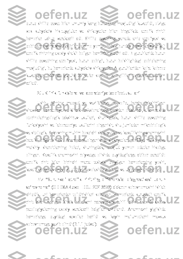 quruq   shilliq   qavat   bilan   umumiy   keng   burunning   mavjudligi   kuzatildi,   o'ziga
xos   subyektiv   his-tuyg'ular   va   shikoyatlar   bilan   birgalikda   atrofik   rinitli
bemorlar   uchun   xarakterli   edi.   Shilliq   qavatning   yanada   aniq   atrofiyasi   va
qobiqlarning mavjudligi bilan, ammo yomon hidsiz-bunday bemorlar surunkali
atrofik rinitning asosiy shakli bo'lgan bemorlar guruhi edi. B guruhlarida burun
shilliq   qavatining   atrofiyasi,   burun   qobig'i,   burun   bo'shlig'idagi   qobiqlarning
mavjudligi,   bu   bemorlarda   subyektiv   shikoyatlar   A   guruhlaridan   ko'ra   ko'proq
kuzatilgan.   Nazorat   guruhi   25   nafar   sog'lom   ko'ngillilar   tomonidan   taqdim
etiladi.
2.1. Klinik-funktsional va laboratoriya tadqiqot usullari
Ushbu   ishning   maqsad   va   vazifalariga   muvofiq,   barcha   tekshirilgan
shaxslar   laboratoriya   va   klinik-funksional   tekshiruvdan   o'tkazildi,   ular   orasida
otorinolaringologik   tekshiruv   usullari,   shuningdek,   burun   shilliq   qavatining
funktsiyasini   va   laboratoriya   usullarini   o'rganish;   shu   jumladan   mikrobiologik
va sitologik. So'rovning muhim bosqichi shikoyatlar va kasallikning anamnezini
batafsil   o'rganish   edi.   Anamnezni   o'rganishda   shikoyatlar,   moddiy,   maishiy   va
maishiy   sharoitlarning   holati,   shuningdek,   mavjud   yomon   odatlar   hisobga
olingan.   Kasallik   anamnezini   ro'yxatga   olishda   quyidagilarga   e'tibor   qaratildi:
atrofik   rinit   bilan   birinchi   marta   tashxis   qo'yilgan   bemorlarning   yoshi,
kasallikning davomiyligi, oldingi davolashning tabiati va uning samaradorligi.
Biz   “Surunkali   atrofik   rinitning   differentsial   diagnostikasi   uchun
so’rovnoma” (ODDXAR.exe - DGU 20213673)  elektron so'rovnomasini ishlab
chiqdik,   uni   bemorlardan   to'ldirishlari   so'ralgan.   Bemorlarda   surunkali   atrofik
rinit   bilan   og'rigan   klinik   holatlarni   retrospektiv   tahlil   qilish   asosida   ushbu
patologiyalarning   asosiy   xarakterli   belgilari   aniqlandi.   Anamnezni   yig'ishda
bemorlarga   quyidagi   savollar   berildi   va   keyin   ma'lumotlarni   maxsus
so'rovnomaga yozib olindi (2.1.1-jadval). 