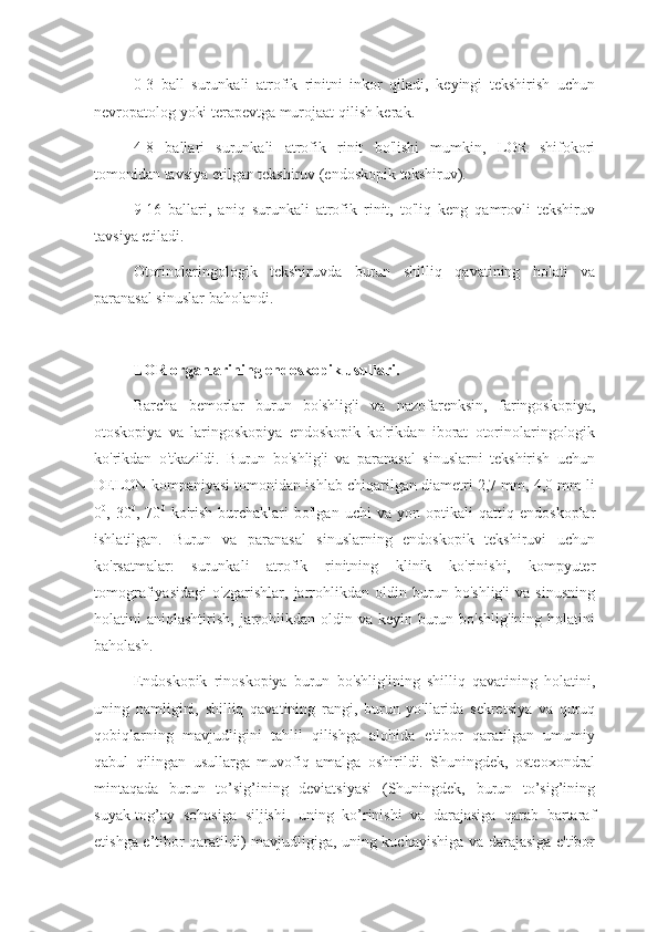 0-3   ball   surunkali   atrofik   rinitni   inkor   qiladi,   keyingi   tekshirish   uchun
nevropatolog yoki terapevtga murojaat qilish kerak.
4-8   ballari   surunkali   atrofik   rinit   bo'lishi   mumkin,   LOR   shifokori
tomonidan tavsiya etilgan tekshiruv (endoskopik tekshiruv).
9-16   ballari,   aniq   surunkali   atrofik   rinit,   to'liq   keng   qamrovli   tekshiruv
tavsiya etiladi.
Otorinolaringologik   tekshiruvda   burun   shilliq   qavatining   holati   va
paranasal sinuslar baholandi.
LOR organlarining endoskopik usullari.
Barcha   bemorlar   burun   bo'shlig'i   va   nazofarenksin,   faringoskopiya,
otoskopiya   va   laringoskopiya   endoskopik   ko'rikdan   iborat   otorinolaringologik
ko'rikdan   o'tkazildi.   Burun   bo'shlig'i   va   paranasal   sinuslarni   tekshirish   uchun
DELON kompaniyasi tomonidan ishlab chiqarilgan diametri 2,7 mm, 4,0 mm li
0 0
,   30 0
,   70 0
  ko'rish   burchaklari   bo'lgan   uchi   va   yon   optikali   qattiq   endoskoplar
ishlatilgan.   Burun   va   paranasal   sinuslarning   endoskopik   tekshiruvi   uchun
ko'rsatmalar:   surunkali   atrofik   rinitning   klinik   ko'rinishi,   kompyuter
tomografiyasidagi   o'zgarishlar,   jarrohlikdan   oldin   burun   bo'shlig'i   va   sinusning
holatini  aniqlashtirish,  jarrohlikdan  oldin va  keyin burun  bo'shlig'ining  holatini
baholash.  
Endoskopik   rinoskopiya   burun   bo'shlig'ining   shilliq   qavatining   holatini,
uning   namligini,   shilliq   qavatining   rangi,   burun   yo'llarida   sekretsiya   va   quruq
qobiqlarning   mavjudligini   tahlil   qilishga   alohida   e'tibor   qaratilgan   umumiy
qabul   qilingan   usullarga   muvofiq   amalga   oshirildi.   Shuningdek,   osteoxondral
mintaqada   burun   to’sig’ining   deviatsiyasi   (Shuningdek,   burun   to’sig’ining
suyak-tog’ay   sohasiga   siljishi,   uning   ko’rinishi   va   darajasiga   qarab   bartaraf
etishga e’tibor qaratildi) mavjudligiga, uning kuchayishiga va darajasiga e'tibor 