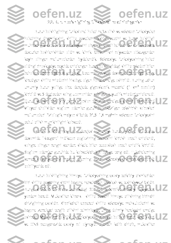 2.2. Burun bo'shlig'ining funktsional holatini o'rganish
Burun bo'shlig'ining funktsional holati nafas olish va sekretor funktsiyalar
holatining   dinamikasini,   shilliq   qavatlarni   tashish   vaqtini   va   burun   bo'shlig'i
muhitining kislota-ishqor reaktsiyasini o'rganish orqali baholandi. Biz terapevtik
dasturlar   boshlanishidan   oldin   va   klinik   farovonlikni   ro'yxatdan   o'tkazgandan
keyin   olingan   ma'lumotlardan   foydalandik.   Sekretsiya   funktsiyasining   holati
oldingi rinoskopiya paytida aniqlangan burun bo'shlig'idagi shilliq miqdori bilan
baholandi, ammo yanada aniqlash faqat ma'lum vaqt davomida burun yo'llariga
kiradigan shilliq miqdorini hisobga olgan holda amalga oshirildi. Buning uchun
umumiy   burun   yo'liga   o'rta   darajada   gigroskopik   material   (1   sm 3
  porolon)
kiritildi va 5 daqiqadan so'ng u tomonidan so'rilgan suyuqlik miqdori aniqlanadi.
Quruq   va   nam   porolonni   tortish   torsion   tarozida   amalga   oshirildi.   Samarqand
viloyati   aholisidan   sog'lom   odamlar   guruhida   o'tkazilgan   tekshirish   so'rovlari
ma'lumotlari   fiziologik   me'yor   sifatida   24,5±1,8   mg/min   sekretor   funktsiyasini
qabul qilish mumkinligini ko'rsatdi. 
Burun   bo'shlig'ining   pH   darajasi   umumiy   burun   yo'liga   3   daqiqa
davomida   "Reagent"   indikator   qog'ozining   tasmasini   kiritish   orqali   aniqlandi,
so'ngra   olingan   rangni   standart   shkala   bilan   taqqoslash   orqali   aniqlik   kiritildi.
Sog'lom   odamlar   guruhida   bu   ko'rsatkich   7,2±0,3   ga   teng   edi.   Tukchalarning
samarali   faoliyatining   mezoni   ularning   burun   sekretsiyasini   harakatlantirish
qobiliyatida edi. 
Burun   bo'shlig'ining   himoya   funktsiyasining   asosiy   tarkibiy   qismlaridan
biri   shilliq  qavatning   sirtini   begona   narsalardan   tozalash   va   tashish   vazifasidir.
Bunga   sirtida   5-10   mkm   uzunlikdagi   200-300   ta   kirpikli   epiteliy   hujayralari
yordam   beradi.   Mukosiliar   klirens   -   shilliq   qavatni   himoya   qilishning   birinchi
chizig'ining   asosidir.   Kiprikchali   apparati   shilliq   sekretsiya   mahsulotlarini   va
begona   zarralarni   targ'ib   qilishni   ta'minlaydi,   uning   doimiy   harakatini   amalga
oshiradi. Mukosiliar bo'shliq disfunktsiyasining paydo bo'lishi burun kasalliklari
va   ONS   patogenezida   asosiy   rol   o'ynaydi.   Bundan   kelib   chiqib,   mukosiliar 