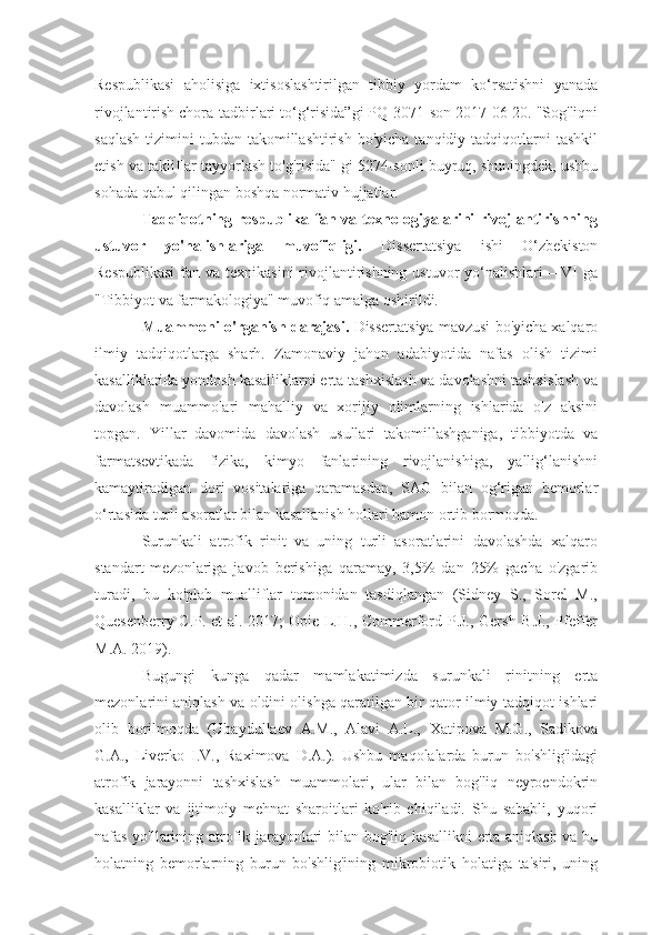 Respublikasi   aholisiga   ixtisoslashtirilgan   tibbiy   yordam   ko‘rsatishni   yanada
rivojlantirish chora-tadbirlari to‘g‘risida”gi PQ-3071-son 2017-06-20. "Sog'liqni
saqlash   tizimini   tubdan takomillashtirish  bo'yicha  tanqidiy tadqiqotlarni  tashkil
etish va takliflar tayyorlash to'g'risida" gi 5274-sonli buyruq, shuningdek, ushbu
sohada qabul qilingan boshqa normativ hujjatlar.
Tadqiqotning  respublika  fan  va  texnologiyalarini  rivojlantirishning
ustuvor   yo'nalishlariga   muvofiqligi.   Dissertatsiya   ishi   O‘zbekiston
Respublikasi  fan va texnikasini  rivojlantirishning ustuvor  yo‘nalishlari – VI  ga
"Tibbiyot va farmakologiya" muvofiq amalga oshirildi. 
Muammoni o'rganish darajasi.  Dissertatsiya mavzusi bo'yicha xalqaro
ilmiy   tadqiqotlarga   sharh.   Zamonaviy   jahon   adabiyotida   nafas   olish   tizimi
kasalliklarida yondosh kasalliklarni erta tashxislash va davolashni tashxislash va
davolash   muammolari   mahalliy   va   xorijiy   olimlarning   ishlarida   o'z   aksini
topgan.   Yillar   davomida   davolash   usullari   takomillashganiga,   tibbiyotda   va
farmatsevtikada   fizika,   kimyo   fanlarining   rivojlanishiga,   yallig‘lanishni
kamaytiradigan   dori   vositalariga   qaramasdan,   SAG   bilan   og‘rigan   bemorlar
o‘rtasida turli asoratlar bilan kasallanish hollari hamon ortib bormoqda.
Surunkali   atrofik   rinit   va   uning   turli   asoratlarini   davolashda   xalqaro
standart   mezonlariga   javob   berishiga   qaramay,   3,5%   dan   25%   gacha   o'zgarib
turadi,   bu   ko'plab   mualliflar   tomonidan   tasdiqlangan   (Sidney   S.,   Sorel   M.,
Quesenberry C.P. et al. 2017; Opie L.H., Commerford P.J., Gersh B.J., Pfeffer
M.A. 2019).
Bugungi   kunga   qadar   mamlakatimizda   surunkali   rinitning   erta
mezonlarini aniqlash va oldini olishga qaratilgan bir qator ilmiy-tadqiqot ishlari
olib   borilmoqda   (Ubaydullaev   A.M.,   Alavi   A.L.,   Xatipova   M.G.,   Sadikova
G.A.,   Liverko   I.V.,   Raximova   D.A.).   Ushbu   maqolalarda   burun   bo'shlig'idagi
atrofik   jarayonni   tashxislash   muammolari,   ular   bilan   bog'liq   neyroendokrin
kasalliklar   va   ijtimoiy   mehnat   sharoitlari   ko'rib   chiqiladi.   Shu   sababli,   yuqori
nafas yo'llarining atrofik jarayonlari bilan bog'liq kasallikni erta aniqlash va bu
holatning   bemorlarning   burun   bo'shlig'ining   mikrobiotik   holatiga   ta'siri,   uning 