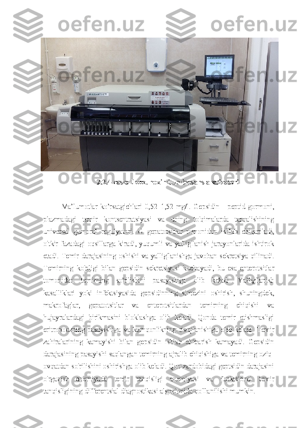 2.2.4-rasm Immunoximiluminesans analizatori
Ma’lumotlar   ko’rsatgichlari   0,52–1,52   mg/l.   Gepsidin   -   peptid   gormoni,
plazmadagi   temir   kontsentratsiyasi   va   uning   to'qimalarda   tarqalishining
universal   gumoral   regulyatori.   U   gepatotsitlar   tomonidan   ishlab   chiqariladi,
o'tkir   fazadagi   oqsillarga   kiradi,   yuqumli   va   yallig'lanish   jarayonlarida   ishtirok
etadi. Temir  darajasining  oshishi  va  yallig'lanishga  javoban  sekretsiya  qilinadi.
Temirning   ko'pligi   bilan   gepsidin   sekretsiyasi   kuchayadi,   bu   esa   enterotsitlar
tomonidan   temirning   so'rilishini   pasayishiga   olib   keladi.   Yallig'lanish
kasalliklari   yoki   infektsiyasida   gepsidinning   sintezini   oshirish,   shuningdek,
makrofaglar,   gepatotsitlar   va   enterotsitlardan   temirning   chiqishi   va
hujayralardagi   birikmasini   bloklashga   olib   keladi.   Qonda   temir   etishmasligi
eritropoezning   pasayishiga   va   kamqonlikning   rivojlanishiga   olib   keladi.   Temir
zahiralarining   kamayishi   bilan   gepsidin   ishlab   chiqarish   kamayadi.   Gepsidin
darajasining pasayishi saqlangan temirning ajralib chiqishiga va temirning oziq-
ovqatdan so'rilishini oshirishga olib keladi. Qon zardobidagi geptsidin darajasini
o'rganish   anemiyada   temir   tanqisligi   anemiyasi   va   funktsional   temir
tanqisligining differentsial diagnostikasi algoritmida qo'llanilishi mumkin. 