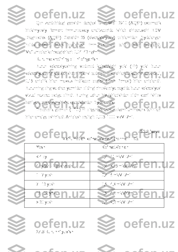 Qon   zardobidagi   gepsidin   darajasi   ChemWell   2910   (AQSh)   avtomatik
biokimyoviy   ferment   immunoassay   analizatorida   ishlab   chiqaruvchi   BCM
Diagnostics   (AQSh)   Gepcidin-25   (ekstraktsiyasiz)   to'plamidan   foydalangan
holda   ferment   bilan   bog'langan   immunosorbent   tahlili   bilan   aniqlandi.
Ma’lumotlar ko’rsatgichlari: 0,04–42 ng/ml.
Burun sekretining pH ni o'rganish
Burun   sekretsiyasining   vodorod   ko'rsatkichi   yoki   (Ph)   yoki   burun
sekretsiyasining  kislota-ishqor balansi  tadqiqot  bosqichlarida kalorimetrik usul,
0,15   aniqlik   bilan   maxsus   indikator   qog'oz   (Phan   firmasi)   bilan   aniqlandi.
Burunning o'ng va chap yarmidan oldingi rinoskopiya paytida burun sekretsiyasi
vizual   nazorat   ostiga   olindi.   Buning   uchun   biz   ishlatishdan   oldin   steril   ishlov
berilgan, quritilgan shisha spatulalardan foydalandik.
Tirotropik   gormon   (TTG)   ni   o'rganish   immunokemiluminesans   tahlillari
bilan amalga oshiriladi. Aniqlash oralig'i: 0,005-1000  мкМЕ /ml.
2.2.2-jadval
                          Ma'lumotlar ko'rsatkichlari (norma TTG ):
Yosh  Ko’rsatkichlar
< 4  oy 0,7 - 11   mkME / ml
4  oydan  - 1  yoshgacha 0,7 - 8,35   mkME / ml
1 - 7  yosh 0,7 - 6   mkME / ml
7 - 12  yosh 0,6 - 4,8   mkME / ml
12 - 20  yosh 0,5 - 4,3   mkME / ml
> 20  yosh 0,3 - 4,2   mkME / ml
2.4.5 Burunni yuvish 