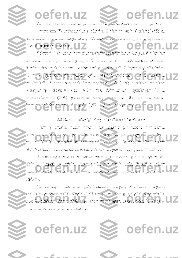 Atrofik rinitli bemorlarda gumoral immunitet ko'rsatkichlarini o'rganish:
- monospesifik antiserumlar yordamida C Mancini va boshqalar (1965) ga
ko'ra radial immunodiffuziya usuli, IFA usuli orqali burunning immunoglobulin
E va A darajasini aniqlash. 
Sekretni   olish   uchun   bemorlar   navbatma - navbat   burun   kanyulasi   bilan   har
bir   burun   bo ' shlig ' ini   umumiy   hajmi  30  ml   bo ' lgan   steril  0,9%  tuz   eritmasi   bilan
5   minut   davomida   bir   necha   soniya   oralig ' ida   yuviladi .   Olingan   suyuqlik   hajmi
10   ml   bo ' lgan   steril   probirkaga   quyiladi   va   muzlatgichda   -20   °   C   haroratda
muzlatiladi .   Burunni   yuvishda   immunoglobulin   A   ( IgA )   darajasini   aniqlash
Rossiyaning   " Хема-медика "   MChJ   test   tizimlaridan   foydalangan   holda
immunoferment   ( IFA )   yordamida   amalga   oshirildi .   Sog'lom   odamlarda
immunoglobulinlar darajasi: sIg A - 1,89 ± 0,015 g / l siga teng.
2.3 Burun bo'shlig'ining mikroflorasini aniqlash
Ularning   orasida   burun   mikroflorasi   tekshirilgan   barcha   bemorlarda
o'rganiladi.   Mikrobiologiya   kafedrasida   bakteriologik   tadqiqotlar   kafedra
mudiri,   klinik   kuzatuvlar   va   bemorlarni   davolash   -   kafedra   mudiri   dotsent
M.T.Nasretdinova va kafedra assistenti A.E.Shadiyev rahbarligida olib borildi. 
Bakteriologik   tadqiqotlar   uchun   materiallar   burunning   har   bir   yarmidan
alohida   olingan.   Materialni   olayotganda,   har   bir   holatda,   frontal   reflektor
nazorati ostida, biz steril tampon bilan pastki turbinatning o'rta qismiga mahkam
tegizdik. 
Tampondagi   materiallar   go’sht-peptonli   bulyon,   Kit-Tarosi   bulyoni,
assitik bulyonlarda ekildi. Keyin 24-48 soatga termostatga qo’yildi. Keyinchalik
toza   kulturalarni   ajratib   olishda   go’sht-peptonli   agar,   assitik   agar,   Ploskiryov
muhitida, Endo agarlarda o’tkazildi.  