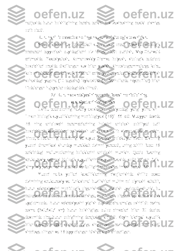 natijasida   burun   bo'shlig'ining   barcha   tarkibi   suv   zaxirasining   pastki   qismiga
oqib o'tadi.
Burun shilliq qavatidan olingan surtmani sitologik tekshirish.
Sitologik  tekshiruv otpechatkali  surtma  usuli   orqali   o'tkazildi. Sitologik
preparatni   tayyorlash   quyidagilarni   o'z   ichiga   oladi:   quritish,   May-Grunvald
eritmasida   fiksatsiyalash,   Romanovskiy-Giemsa   bo'yash,   sitologik   tadqiqot
bosqichlari   orasida   distillangan   suv   bilan   yuvish.   Rinotsitogrammalarga   ko'ra,
ko'p miqdordagi chiziqli va kiprikchali epiteliya hujayralari, shuningdek, ko'rish
sohasidagi   yagona   (10   tagacha)   leykotsitlar   (100%   hollarda   neytrofillar)   bilan
ifodalangan hujayralar odatdagidek olinadi.
2.4 Burun sekretsiyasining qattiq fazasi morfotipining
xususiyatlarini o'rganish
Ushbu   tadqiqotning   nazariy   asoslanishi   tibbiyotdagi   yangi   yo'nalish   -
"Inson biologik suyuqliklarining morfologiyasi (BS)" [66] edi. Muayyan davrda
BS   ning   aniqlovchi   parametrlarining   holatini   aniqlash   qobiliyati   turli
bosqichlarda kasalliklarni  tashxislash  uchun asos  bo'lib xizmat  qilishi  mumkin.
Biroq,   aloqalarning   beqarorligi   va   suyuq   fazadagi   molekulyar   o'zaro   ta'sirning
yuqori   dinamikasi   shunday   murakkab   tizimni   yaratadi,   uning   tahlili   faqat   BS
tarkibidagi   ma'lumotlarning   bo'laklarini   aniqlashi   mumkin.   Qattiq   fazaning
strukturaviy   sxemasi   biologik   suyuqlikning   suyuq   fazasida   sodir   bo'lgan   fizik-
kimyoviy jarayonlarning tabiati va faolligini aniqlashga imkon beradi [66].
Yuqori   nafas   yo'llari   kasalliklarining   rivojlanishida   shilliq   qavat
tizimining   strukturaviy   va   funktsional   buzilishlari   muhim   rol   o'ynashi   sababli,
burun   sekretsiyasini   morfologik   o'rganish   katta   qiziqish   uyg'otadi,   chunki,   bu
patogenez haqida ma'lumotni to'ldirishga, morfologik o'rganishga katta qiziqish
uyg'otmoqda.   Burun   sekretsiyasini   yig'ish   quyidagicha   amalga   oshirildi:   rezina
tasma   (3x0,6x0,4   sm)   burun   bo'shlig'iga   quloq   pinsetlari   bilan   20   daqiqa
davomida   o'rta   burun   qobig’ining   darajasida   kiritildi.   Keyin   lakrimal   suyuqlik
bilan   suyultirilmagan   sekretrni   o'ziga   singdiruvchi   rezina   tasmasi   2   ml   steril
shpritsga olingan va BS tayyorlangan idishga siqib chiqarilgan. 