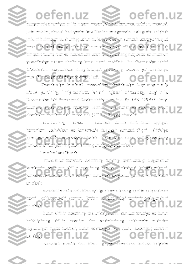 patogenetik ahamiyati  to'liq o'rganilmagan, shunga  qaramay, tadqiqot  mavzusi.
juda   muhim,   chunki   hozirgacha   kasallikning   patogenezini   oxirigacha   aniqlash
imkoni bo'lmagan va shuning uchun bu kasallik uchun samarali terapiya mavjud
emas.   Inson   salomatligi   bilan  bog'liq  muammoni   hal   qilishga  qaratilgan  bu  ish
bir  qator  tadqiqotlar  va harakatlarni  talab qiladi, buning natijasida  salomatlikni
yaxshilashga   asosan   aholining   katta   qismi   erishiladi.   Bu   dissertatsiya   ishini
O‘zbekiston   Respublikasi   ilmiy-tadqiqot   ishlarining   ustuvor   yo‘nalishlariga
muvofiq amalga oshirishga xizmat qiladi. 
Dissertatsiya   tadqiqoti   mavzusi   va   dissertatsiya   tugallangan   oliy
o‘quv   yurtining   ilmiy-tadqiqot   ishlari   rejalari   o‘rtasidagi   bog‘liqlik.
Dissertatsiya   ishi   Samarqand   Davlat   tibbiyot   instituti   Sp-RPN   125-658   ilmiy-
tadqiqot   ishlari   rejasiga   muvofiq   "Bemorni   boshqarish   va   surunkali   rinitni
davolashni rivojlantirish" mavzusida (2018-2020 yy.) o'tkazildi.
Tadqiqotning   maqsadi   -   surunkali   atrofik   rinit   bilan   og'rigan
bemorlarni   tashxislash   va   konservativ   davolash   samaradorligini   oshirishga
qaratilgan   takliflar   va   tavsiyalar   ishlab   chiqish   bilan   burun   shilliq   qavatining
funktsional faoliyatining buzilishining ahamiyatini baholash.
Tadqiqot vazifalari:
-   mukosiliar   transport   tizimining   tarkibiy   qismlaridagi   o'zgarishlar
xarakterini   va   burun   shilliq   qavatining   himoya   funktsiyasi   ko'rsatkichlarini,
konservativ   davodan   oldin   va   keyin   burun   sekretsiyasida   gumoral   immunitetni
aniqlash;
- surunkali atrofik rinit bilan og'rigan bemorlarning qonida qalqonsimon
bezni   ogohlantiruvchi   gormon,   ferritin   va   zardobdagi   temirning   o'zgarishini
aniqlash;
-   burun   shilliq   qavatining   disfunktsiyalarini   standart   terapiya   va   burun
bo'shlig'ining   shilliq   qavatiga   dori   vositalarining   qo'shimcha   ta'siridan
foydalangan   holda   tuzatish,   burun   sekretsiyasining   qattiq   fazasining   tabiatini
asoslash;
-   surunkali   atrofik   rinit   bilan   og'rigan   bemorlarni   kiritish   bo'yicha 