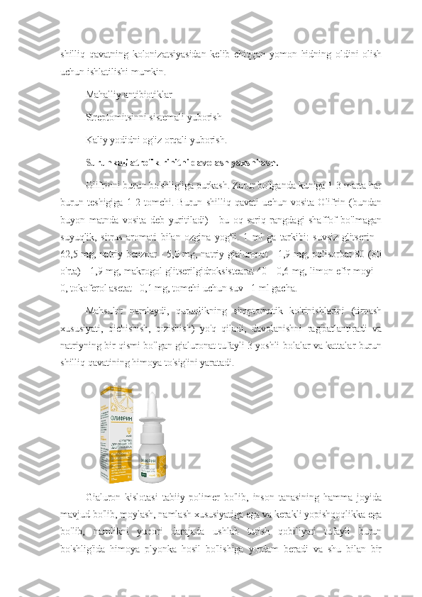 shilliq   qavatning   kolonizatsiyasidan   kelib   chiqqan   yomon   hidning   oldini   olish
uchun ishlatilishi mumkin.
Mahalliy antibiotiklar
Streptomitsinni sistemali yuborish
Kaliy yodidni og'iz orqali yuborish.
Surunkali atrofik rinitni davolash yaxshilash.
Olifrinni burun bo'shlig'iga purkash. Zarur bo'lganda kuniga 1-3 marta har
burun   teshigiga   1-2   tomchi.   Burun   shilliq   qavati   uchun   vosita   Olifrin   (bundan
buyon   matnda   vosita   deb   yuritiladi)   -   bu   oq-sariq   rangdagi   shaffof   bo'lmagan
suyuqlik,   sitrus   aromati   bilan   ozgina   yog'li.   1   ml   ga   tarkibi:   suvsiz   glitserin   -
62,5 mg, natriy benzoat  - 5,0 mg, natriy gialuronat - 1,9 mg, polisorbat 80 (80
o'rta) - 1,9 mg, makrogol glitserilgidroksistearat 40 - 0,6 mg, limon efir moyi –
0, tokoferol asetat - 0,1 mg, tomchi uchun suv - 1 ml gacha.
Mahsulot   namlaydi,   quruqlikning   simptomatik   ko'rinishlarini   (tirnash
xususiyati,   qichishish,   qizishish)   yo'q   qiladi,   davolanishni   rag'batlantiradi   va
natriyning bir qismi bo'lgan gialuronat tufayli 3 yoshli bolalar va kattalar burun
shilliq qavatining himoya to'sig'ini yaratadi.
Gialuron   kislotasi   tabiiy   polimer   bo'lib,   inson   tanasining   hamma   joyida
mavjud bo'lib, moylash, namlash xususiyatiga ega va kerakli yopishqoqlikka ega
bo'lib,   namlikni   yuqori   darajada   ushlab   turish   qobiliyati   tufayli   burun
bo'shlig'ida   himoya   plyonka   hosil   bo'lishiga   yordam   beradi   va   shu   bilan   bir 