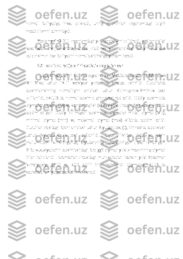 normal   faoliyatiga   hissa   qo'shadi,   uning   gormonlari   organizmdagi   to'g'ri
metabolizmni ta'minlaydi.
Yodomarin®   200 organizmdagi yod tanqisligini to'ldiradi, yod tanqisligi
kasalliklari   rivojlanishining   oldini   oladi   va   yod   tanqisligi   tufayli   buzilgan
qalqonsimon bez faoliyatini normallashtirishga yordam beradi.
2.6 Tadqiqot natijalarini statistik qayta ishlash
Tadqiqot natijalarini statistik qayta ishlash MedCalc dasturining Windows
XP   Vista   uchun   18.11   versiyasi   yordamida   amalga   oshirildi.   Guruhlarda
taqsimlanishning   normalligini   aniqlash   uchun   Kolmogorov-Smirnov   testi
qo'llanildi,   p<0,05   da   normal   taqsimot   gipotezasi   rad   etildi.   Oddiy   taqsimotda
qiymatlar o'rtacha (M) va standart og'ish (s) va / yoki o'rtacha (m) xatosi sifatida
taqdim   etilgan.   Oddiy   bo'lmagan   taqsimotda   qiymatlar   modal   qiymat   (Mo),
minimal   qiymat   (min)   va   maksimal   qiymat   (max)   sifatida   taqdim   etildi.
Guruhlar orasidagi farqni aniqlash uchun Styudent test (t), bir nechta taqqoslash
uchun   Nyuman-Keuls   testi   qo'llanildi.   Ta'sir   qilishdan   oldin   va   keyin
ma'lumotlarni   solishtirganda,   Styudentning   juftlashtirilgan   t-testi   ishlatilgan.
Sifat xususiyatlarini taqsimlashdagi farq  χχ 2 qiymati yoki z mezonining qiymati
bilan   baholandi.   Parametrlar   o'rtasidagi   munosabatlar   Pearson   yoki   Spearman
korrelyatsiya   tahlili   va   ROC   tahlili   bilan   baholandi.   Qiymatlar   p<0,05   da
statistik ahamiyatga ega deb hisoblanadi. 