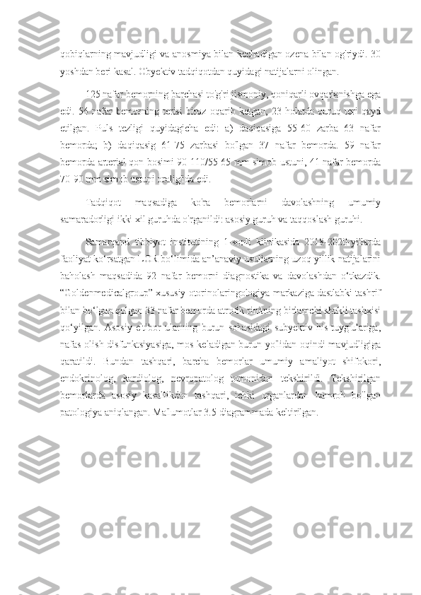 qobiqlarning mavjudligi va anosmiya bilan kechadigan ozena bilan og'riydi. 30
yoshdan beri kasal. Obyektiv tadqiqotdan quyidagi natijalarni olingan.
125 nafar bemorning barchasi to'g'ri jismoniy, qoniqarli ovqatlanishga ega
edi.   54   nafar   bemorning   terisi   biroz   oqarib   ketgan,   23   holatda   quruq   teri   qayd
etilgan.   Puls   tezligi   quyidagicha   edi:   a)   daqiqasiga   55-60   zarba   63   nafar
bemorda;   b)   daqiqasig   61-75   zarbasi   bo'lgan   37   nafar   bemorda.   59   nafar
bemorda arterial qon bosimi 90-110/55-65 mm simob ustuni, 41 nafar bemorda
70-90 mm simob ustuni oralig'ida edi.
Tadqiqot   maqsadiga   ko'ra   bemorlarni   davolashning   umumiy
samaradorligi ikki xil guruhda o'rganildi: asosiy guruh va taqqoslash guruhi.
Samarqand   tibbiyot   institutining   1-sonli   klinikasida   2018-2020-yillarda
faoliyat ko‘rsatgan LOR bo‘limida an’anaviy usullarning uzoq yillik natijalarini
baholash   maqsadida   92   nafar   bemorni   diagnostika   va   davolashdan   o‘tkazdik.
“Goldenmedicalgroup” xususiy otorinolaringologiya markaziga dastlabki tashrif
bilan bo‘lgan qolgan 33 nafar bemorda atrofik rinitning birlamchi shakli tashxisi
qo‘yilgan.   Asosiy   e'tibor   ularning   burun   sohasidagi   subyektiv   his-tuyg'ulariga,
nafas olish disfunktsiyasiga,  mos keladigan burun yo'lidan oqindi mavjudligiga
qaratildi.   Bundan   tashqari,   barcha   bemorlar   umumiy   amaliyot   shifokori,
endokrinolog,   kardiolog,   nevropatolog   tomonidan   tekshirildi.   Tekshirilgan
bemorlarda   asosiy   kasallikdan   tashqari,   ichki   organlardan   hamroh   bo'lgan
patologiya aniqlangan. Ma'lumotlar 3.5-diagrammada keltirilgan. 