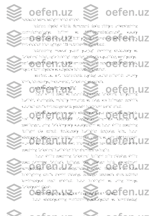 harakatlar ketma-ketligini ishlab chiqish.
Tadqiqot   obyekti   sifatida   Samarqand   davlat   tibbiyot   universitetining
otorinolaringologiya   bo‘limi   va   “Goldenmedicalgroups”   xususiy
otorinolaringologiya markazi 2018-2021 yillarda birlamchi va ikkilamchi atrofik
rinit shakllari bilan og‘rigan 125 nafar bemor ishtirok etdi.
Tadqiqotning   mavzusi   yuqori   yuz-jag’   qismining   strukturaviy   va
funktsional  holati,  og'iz  bo'shlig'i   organlari,  biologik  suyuqliklar, ventilyatsiya-
perfuzyon   nafas   olish   tizimi,   psixoemotsional   holat   parametrlari,   shuningdek,
hayot sifatini obyektiv va subyektiv baholash parametrlari.
Tadqiqot   usullari.   Tadqiqotlarda   quyidagi   usullar   qo'llanildi:   umumiy
klinik, laboratoriya, instrumental, funktsional va statistik.
Tadqiqotning ilmiy yangiligi
-   burun   shilliq   qavati   va   burunoldi   qismning   funktsional   faoliyatining
buzilishi,   shuningdek,   mahalliy   immunitet   va   o'ziga   xos   bo'lmagan   qarshilik
surunkali atrofik rinit patogenezida yetakchi bo'g'inlarni tashkil qiladi.
-   birinchi   kuzatilgan   va   qattiq   sekretsiyasi   suyuq   qismi   o'tish   natijasida
hosil   bo'lgan   burun   sekretsiyasi   o’zgarishlari   dinamikasi   kuzatilgan   va
tavsiflangan,   uning   fizik-kimyoviy   xususiyatlarini   va   burun   shilliq   qavatining
faolligini   aks   ettiradi.   Strukturaviy   buzilishlar   darajasiga   ko'ra,   burun
sekretsiyasi   fasiyalarining   barcha   morfotiplari   o'rtacha   va   og'ir   deb   farqlanishi
mumkin   va   surunkali   atrofik   rinit   bilan   og'rigan   bemorlarda   burun   shilliq
qavatining funktsional buzilishlari bilan chambarchas bog'liq.
-   burun   shilliq   qavatining   funktsional   faolligini   to'liq   tiklashga   shilliq
qavat   tizimining   fiziologik   faolligiga   hissa   qo'shgan   holda   giposedirozni
kamaytiradigan   dorilar   bilan   birgalikda   endonazal   preparat   bilan   burun
bo'shlig'ining   atrofik   qismini   tiklashga   qaratilgan   terapevtik   chora-tadbirlar
kombinatsiyasi   orqali   erishiladi.   burun   bo'shlig'ini   va   uning   himoya
funktsiyasini tiklash.
Tadqiqotning amaliy natijalari quyidagilardan iborat:
burun   sekretsiyasining   morfotipining   xususiyatlari   va   kompleksdagi 