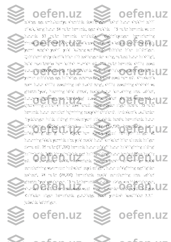 ta'sirga   ega   ambulatoriya   sharoitida   davolangan.   Tashqi   burun   shaklini   tahlil
qilsak,  keng  burun  58  nafar   bemorda,  egar  shaklida   -   15  nafar  bemorda  va  tor
burunda   52   nafar   bemorda   aniqladik.   Tekshirilayotgan   bemorlarning
rinoskopiya ko’rinishi ARning klassik tavsiflariga mos keladi. Burunning ikkala
yarmi   sarg'ish-yashil   yoki   kulrang-sariq   hidli   qobiqlar   bilan   to'ldirilgan.
Qobiqlarni ehtiyotkorlik bilan olib tashlangandan so'ng, nafaqat burun bo'shlig'i,
balki   nazofarenks   ham   ko'rish   mumkin   edi.   119   nafar   bemorda   shilliq   qavat
quruq,   atrofik   va   boshqa   6   kasalliklarida   nazal   bo'shliqlarning   orqa   qismlarida
yomon qobiqlarga ega bo'lishiga qaramasdan, shilliq qavat nam edi. Rinoskopik
rasm   burun   shilliq   qavatining   och   pushti   rangi,   shilliq   qavatining   shishishi   va
gipertrofiyasi,   hoanning   ichki   qirrasi,   pastki   burun   konusining   orqa   uchlari,
burun   yo'llari   va   nazofarenksdagi   quvur   tsilindrlari   shaffof   seroz-mukus
ajratishning to'planishi bilan tavsiflanadi. Tekshiruvdan o'tgan barcha 125 nafar
bemorda burun qanotlari hajmining pasayishi aniqlandi. Endoskopik usullardan
foydalangan   holda   oldingi   rinoskopiyani   o'tkazishda   barcha   bemorlarda   burun
to’sig’ining   egriligi   aniqlandi.   Ulardan   87   (69,6%)   bemorlarda   burun
to’sig’ining   egriligi   ham   suyak,   ham   xurrak   yaqqol   namoyon   bo'lgan   va
burunning ikkala yarmida o'rta yoki pastki burun konkalari bilan aloqada bo'lgan
tizma edi. 26 nafar (21,2%) bemorda burun to’sig’i burun bo'shlig'ining oldingi
bo'limlarida faqat bir yo'nalishda egri bo'lib, oldingi burun jarohati bilan bog'liq
edi.   Shuningdek,   ushbu   bemorlarda   qarama-qarshi   tomonning   pastki
qanotlarining   vazomotor   hodisalari   qayd   etilgan,   burun   to’sig’ining   egriligidan
tashqari,   98   nafar   (78,7%)   bemorlarda   pastki   qanotlarning   orqa   uchlari
gipertrofiyasi aniqlangan. 15 nafar bemorda burundan o'ziga xos hid aniqlangan,
shundan   7   nafar   bemorda   vaqti-vaqti   bilan   burundan   hid   paydo   bo'lgan.
Ko'rikdan   o'tgan   bemorlarda   guruhlarga   qarab   yondosh   kasalliklar   3.3.1-
jadvalda keltirilgan. 