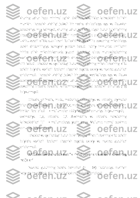 shuning   uchun   hatto   minimal   og'ish   disbiotik   kasalliklar   ko'rsatkichi   bo'lishi
mumkin.   Tarqatish   zichligi   jadvali   bir   nechta   cho'qqilarga   ega   va   Gaussian
tarqatishiga mos kelmaydi, shuning uchun ko'rikdan o'tgan burun bo'shlig'ining
o'rtacha   bo'shlig'ining   o'rtacha   qismi   normal   taqsimot   qonuniga   bo'ysunmaydi.
Ushbu   zararli   effekt   autoflorani   faollashtirish   va   shilliq   qavatning   mikroblarga
qarshi   chidamliligiga   kamayish   yordam   beradi.   Tabiiy   immunitet   omillarini
inhibe   qilish   mikrobiokenozda   yuqori   darajadagi   aloqa   munosabatlarining
sezilarli   darajada   buzilishini   keltirib   chiqaradi,   bu   disbiozning   shakllanishiga
olib   keladi.   Erkaklar   va   ayollardagi   burun   bo'shlig'ining   mikroflorasining   sifat
tarkibi  bo'yicha   sezilarli  farqlarni   o'rganish  paytida   asosiy   va  nazorat   guruhlari
aniqlanmadi.   Tarqatish   zichligi   jadvali   bir   nechta   vertikallarga   ega   va   Gauss
taqsimotiga   mos   kelmaydi,   shuning   uchun   lg   ning   burun   bo'shlig'ining   shilliq
qavatining   o'rtacha   bakterial   kontaminatsiyasi   normal   tarqatish   qonuniga   (45)
bo'ysunmaydi.
O'rtacha   arifmetik,   moda,   medianlar,   assimetriya   va   ortiqcha   qiymatlar
bilan ham tasdiqlangan: - o'rtacha 7,7; moda 9; mediana 8,2. Ko'rsatkichlar bir-
biridan   farq   qiladi   →   ma'lumotlar   oddiy   taqsimot   qonuniga   bo'ysunmaydi;   -
assimetriya   -0,9;   ortiqcha   -0,3.   Assimetrlik   va   ortiqcha   narsalarning
ko'rsatkichlari   "0"   →   ma'lumotlarga   yaqin   emas.   Ma'lumot   normal   taqsimot
qonuniga bo'ysunmaydi.
Erkaklar va ayollardagi burun bo'shlig'ining mikroflorasining sifat tarkibi
bo'yicha   sezilarli   farqlarni   o'rganish   paytida   asosiy   va   nazorat   guruhlari
aniqlanmadi.
3.2.1 davolashdan oldin atrofik rinitli bemorlarda saxarin sinovining
natijalari
Nazorat   guruhining   barcha   bemorlari   (n   =   58)   Tadqiqotga   rozilikni
ixtiyoriy imzolashda SOPNning funktsional holatida aniqlandi. 