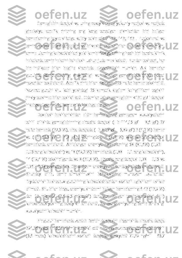 Gemoglobin darajasi  va uning pasayishining  yakuniy natijasi  va natijada
gipoksiya   atrofik   rinitning   eng   keng   tarqalgan   qismlaridan   biri   bo'lgan
bemorlarning   hayot   sifatiga   salbiy   ta'sir   qiladi   [33;   143;   163].   Funktsional   va
temir   zaxirasi   to'g'ridan-to'g'ri   va   bilvosita   usullar   bilan   baholanishi   mumkin,
ammo ularning ko'rsatkichlari yoki kombinatsiyalarining hech biri barcha klinik
holatlarda temir holatini baholash uchun juda mos keladi. Bundan tashqari, har
bir   indikator   bilan   bog'liq   sharoitda   o'zgartirilishi   mumkin.   AR   bemorlar
guruhida   kamqonlikning   mavjudligi   va   og'irligi   gemoglobin   (Hb)   nuqtai
nazaridan   tasdiqlandi.   Atrofik   rinit   bilan   og'rigan   125   nafar   bemor   tekshirildi.
Nazorat   guruhi   shu   kabi   yoshdagi   25   somatik   sog'lom   ko'ngillilarni   tegishli
jinsiy taqsimot bilan tashkil etdi. Odamlar uchun gemoglobin <130 g / l darajasi
hisobga olgan holda, kamqonlik hisobga olingan.
Davolash   boshlanishidan   oldin   bemorlarning   gemogram   xususiyatlarini
tahlil   qilishda   gemoglobinning   o'rtacha   darajasi   (Hb   114,15   g/l   ±   8,6   g/l)   27
nafar bemorda (37,5 %), o'rta darajada (Hb 80,7 g/l ± 5,89 g/l) 3 (4,2 %) bemor
va   (Hb   62,5   g/l   ±   4,9   g/l),   shuningdek,   3   (4,2   %)   kishida   og'ir   darajasi
bemorlarda   aniqlandi.   Aniqlangan   anemiya   bemorlarning   58   (80,6%)   (0,92   ±
0,05 rang ko'rsatkichi) va 18 (69,2 %) bemorlarda (0,88 ± 0,1 rang ko'rsatkichi),
14 (19,4 %) tekshirilganda va 8 (30,8 %), o'rtacha rang darajasi 0,78 ± 0,05 va
0,76 ± 0,58 navbati bilan. Giperchrom anemiya har qanday holatda aniqlanmadi.
Shunday   qilib,   temir   almashinuvini   baholashning   muntazam   usullaridan
foydalanish boshqaruv guruhining ko'rsatkichlaridan sezilarli og'ishlarni oshkor
qilmadi. Shu bilan birga, anemiya sindromi bo'lgan bemorlarning 6 43 (13,9 %)
dan   10   mkmol/l   (2,6–9,5   mkmol/l)   dan   kam   bo'lgan   temir   tanqisligi   (TT)
kontsentratsiyasining   pasayishi   aniqlandi,   bu   esa   anemiyaning   temir   tanqisligi
xususiyatini ko'rsatishi mumkin.
Bir guruh bemorlarda zardob ferritin darajasini o'rganishda o'rtacha daraja
394,36 ng/ml ± 25,16 ng/ml ni tashkil etdi – bu esa nazorat guruhining ishonchli
(5,6   marta)   ko'rsatkichlarini   sezilarli   darajada   kamaytirdi-70,39   ng/ml   ±   65,7 