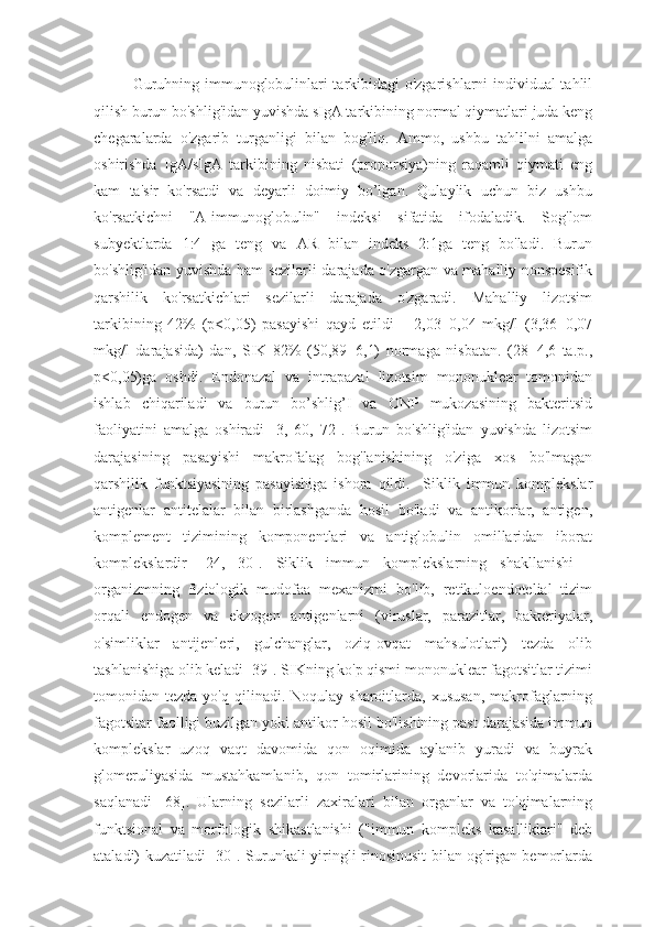 Guruhning immunoglobulinlari tarkibidagi o'zgarishlarni individual tahlil
qilish burun bo'shlig'idan yuvishda sIgA tarkibining normal qiymatlari juda keng
chegaralarda   o'zgarib   turganligi   bilan   bog'liq.   Ammo,   ushbu   tahlilni   amalga
oshirishda   IgA/sIgA   tarkibining   nisbati   (proporsiya)ning   raqamli   qiymati   eng
kam   ta'sir   ko'rsatdi   va   deyarli   doimiy   bo’lgan.   Qulaylik   uchun   biz   ushbu
ko'rsatkichni   "A-immunoglobulin"   indeksi   sifatida   ifodaladik.   Sog'lom
subyektlarda   1:4   ga   teng   va   AR   bilan   indeks   2:1ga   teng   bo'ladi.   Burun
bo'shlig'idan yuvishda ham sezilarli darajada o'zgargan va mahalliy nonspesifik
qarshilik   ko'rsatkichlari   sezilarli   darajada   o'zgaradi.   Mahalliy   lizotsim
tarkibining   42%   (p<0,05)   pasayishi   qayd   etildi   –   2,03±0,04   mkg/l   (3,36±0,07
mkg/l   darajasida)   dan,   SIK   82%   (50,89±6,1)   normaga   nisbatan.   (28±4,6   ta.p.,
p<0,05)ga   oshdi.   Endonazal   va   intrapazal   lizotsim   mononuklear   tomonidan
ishlab   chiqariladi   va   burun   bo’shlig’I   va   ONP   mukozasining   bakteritsid
faoliyatini   amalga   oshiradi   [3,   60,   72].   Burun   bo'shlig'idan   yuvishda   lizotsim
darajasining   pasayishi   makrofalag   bog'lanishining   o'ziga   xos   bo'lmagan
qarshilik   funktsiyasining   pasayishiga   ishora   qildi.     Siklik   immun   komplekslar
antigenlar   antitelalar   bilan   birlashganda   hosil   bo'ladi   va   antikorlar,   antigen,
komplement   tizimining   komponentlari   va   antiglobulin   omillaridan   iborat
komplekslardir   [24,   30].   Siklik   immun   komplekslarning   shakllanishi   -
organizmning   fiziologik   mudofaa   mexanizmi   bo'lib,   retikuloendotelial   tizim
orqali   endogen   va   ekzogen   antigenlarni   (viruslar,   parazitlar,   bakteriyalar,
o'simliklar   antijenleri,   gulchanglar,   oziq-ovqat   mahsulotlari)   tezda   olib
tashlanishiga olib keladi [39]. SIKning ko'p qismi mononuklear fagotsitlar tizimi
tomonidan tezda  yo'q  qilinadi. Noqulay  sharoitlarda, xususan,   makrofaglarning
fagotsitar faolligi buzilgan yoki antikor hosil bo'lishining past darajasida immun
komplekslar   uzoq   vaqt   davomida   qon   oqimida   aylanib   yuradi   va   buyrak
glomeruliyasida   mustahkamlanib,   qon   tomirlarining   devorlarida   to'qimalarda
saqlanadi   [68].   Ularning   sezilarli   zaxiralari   bilan   organlar   va   to'qimalarning
funktsional   va   morfologik   shikastlanishi   ("immun   kompleks   kasalliklari"   deb
ataladi) kuzatiladi [30]. Surunkali yiringli rinosinusit  bilan og'rigan bemorlarda 