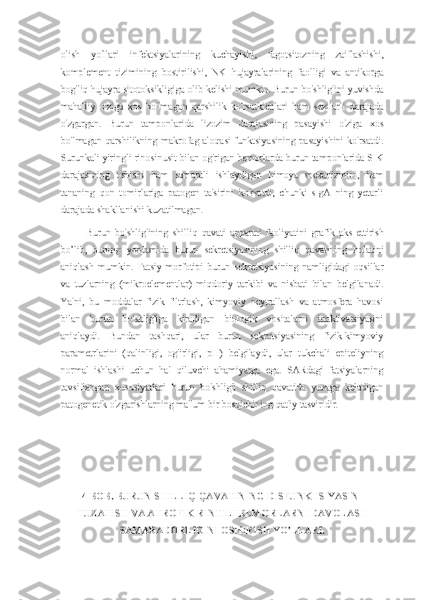 olish   yo'llari   infektsiyalarining   kuchayishi,   fagotsitozning   zaiflashishi,
komplement   tizimining   bostirilishi,   NK   hujayralarining   faolligi   va   antikorga
bog'liq hujayra sitotoksikligiga olib kelishi mumkin. Burun bo'shlig'ini yuvishda
mahalliy   o'ziga   xos   bo'lmagan   qarshilik   ko'rsatkichlari   ham   sezilarli   darajada
o'zgargan.   Burun   tamponlarida   lizozim   darajasining   pasayishi   o'ziga   xos
bo'lmagan qarshilikning makrofag aloqasi funktsiyasining pasayishini  ko'rsatdi.
Surunkali yiringli rinosinusit bilan og'rigan bemorlarda burun tamponlarida SIK
darajasining   oshishi   ham   samarali   ishlaydigan   himoya   mexanizmini,   ham
tananing   qon   tomirlariga   patogen   ta'sirini   ko'rsatdi,   chunki   sIgA   ning   yetarli
darajada shakllanishi kuzatilmagan.
Burun   bo ' shlig ' ining   shilliq   qavati   apparati   faoliyatini   grafik   aks   ettirish
bo ’ lib ,   buning   yordamida   burun   sekretsiyasining   shilliq   qavatining   holatini
aniqlash   mumkin .   Fatsiy   morfotipi   burun   sekretsiyasining   namligidagi   oqsillar
va   tuzlarning   (mikroelementlar)   miqdoriy   tarkibi   va   nisbati   bilan   belgilanadi.
Ya'ni,   bu   moddalar   fizik   filtrlash,   kimyoviy   neytrallash   va   atmosfera   havosi
bilan   burun   bo'shlig'iga   kiradigan   biologik   vositalarni   inaktivatsiyasini
aniqlaydi.   Bundan   tashqari,   ular   burun   sekretsiyasining   fizik-kimyoviy
parametrlarini   (qalinligi,   og'irligi,   pH)   belgilaydi,   ular   tukchali   epiteliyning
normal   ishlashi   uchun   hal   qiluvchi   ahamiyatga   ega.   SARdagi   fatsiyalarning
tavsiflangan   xususiyatlari   burun   bo'shlig'i   shilliq   qavatida   yuzaga   keladigan
patogenetik o'zgarishlarning ma'lum bir bosqichining qat'iy tasviridir.
4-BOB. BURUN SHILLIQ QAVATINING DISFUNKTSIYASINI
TUZATISH VA ATROFIK RINITLI BEMORLARNI DAVOLASH
SAMARADORLIGINI OSHIRISH YO'LLARI. 