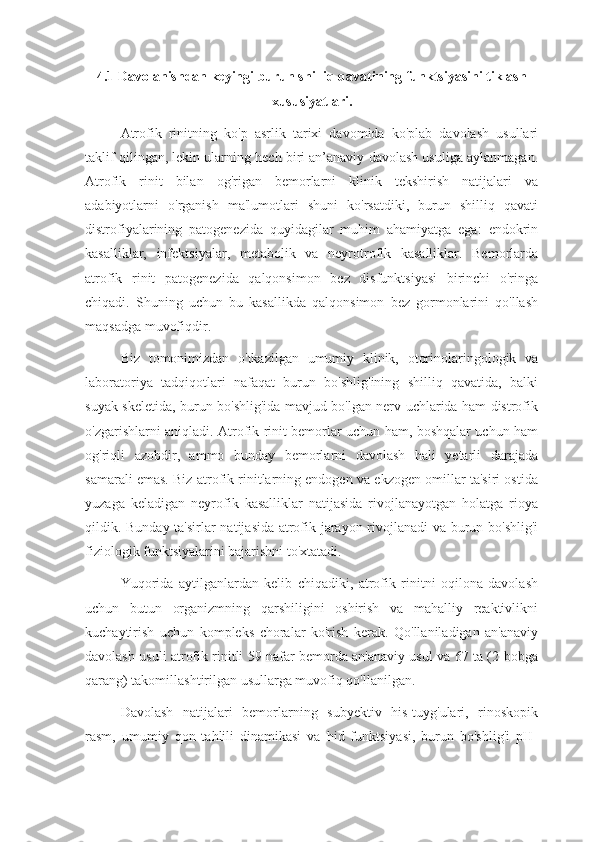 4.1 Davolanishdan keyingi burun shilliq qavatining funktsiyasini tiklash
xususiyatlari.
Atrofik   rinitning   ko'p   asrlik   tarixi   davomida   ko'plab   davolash   usullari
taklif qilingan, lekin ularning hech biri an’anaviy davolash usuliga aylanmagan.
Atrofik   rinit   bilan   og'rigan   bemorlarni   klinik   tekshirish   natijalari   va
adabiyotlarni   o'rganish   ma'lumotlari   shuni   ko'rsatdiki,   burun   shilliq   qavati
distrofiyalarining   patogenezida   quyidagilar   muhim   ahamiyatga   ega:   endokrin
kasalliklar,   infektsiyalar,   metabolik   va   neyrotrofik   kasalliklar.   Bemorlarda
atrofik   rinit   patogenezida   qalqonsimon   bez   disfunktsiyasi   birinchi   o'ringa
chiqadi.   Shuning   uchun   bu   kasallikda   qalqonsimon   bez   gormonlarini   qo'llash
maqsadga muvofiqdir.
Biz   tomonimizdan   o'tkazilgan   umumiy   klinik,   otorinolaringologik   va
laboratoriya   tadqiqotlari   nafaqat   burun   bo'shlig'ining   shilliq   qavatida,   balki
suyak skeletida, burun bo'shlig'ida mavjud bo'lgan nerv uchlarida ham distrofik
o'zgarishlarni aniqladi. Atrofik rinit bemorlar uchun ham, boshqalar uchun ham
og'riqli   azobdir,   ammo   bunday   bemorlarni   davolash   hali   yetarli   darajada
samarali emas. Biz atrofik rinitlarning endogen va ekzogen omillar ta'siri ostida
yuzaga   keladigan   neyrofik   kasalliklar   natijasida   rivojlanayotgan   holatga   rioya
qildik. Bunday ta'sirlar natijasida atrofik jarayon rivojlanadi va burun bo'shlig'i
fiziologik funktsiyalarini bajarishni to'xtatadi.
Yuqorida   aytilganlardan   kelib   chiqadiki,   atrofik   rinitni   oqilona   davolash
uchun   butun   organizmning   qarshiligini   oshirish   va   mahalliy   reaktivlikni
kuchaytirish   uchun   kompleks   choralar   ko'rish   kerak.   Qo'llaniladigan   an'anaviy
davolash usuli atrofik rinitli 59 nafar bemorda an'anaviy usul va 67 ta (2-bobga
qarang) takomillashtirilgan usullarga muvofiq qo'llanilgan.
Davolash   natijalari   bemorlarning   subyektiv   his-tuyg'ulari,   rinoskopik
rasm,   umumiy   qon   tahlili   dinamikasi   va   hid   funktsiyasi,   burun   bo'shlig'i   pH- 