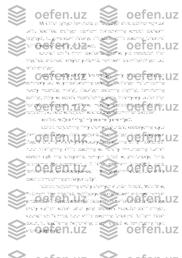 SAR bilan og'rigan bemorlarda qo'llaniladigan chora-tadbirlar majmuasi
ushbu   kasallikka   chalingan   odamlarni   boshqarishning   samarali   taktikasini
belgilaydi,   bu   gomeostazni   tiklashga   olib   keladi,   shilliq   qavatning   funktsional
faolligi va burun bo'shlig'i shilliq qavati;
surunkali   atrofik   rinitni   davolashda   temir   va   yod   preparatlari   bilan
birgalikda   endonazal   spreylar   yordamida   namlovchi   takomillashtirilgan   usul
ishlab chiqilgan.
Tadqiqot   natijalarining   ishonchliligi.   Ilmiy   ishda   qo'llaniladigan
zamonaviy   usul   va   yondashuvlarning   asosliligi,   hisoblangan   ma'lumotlarning
nazariy   materialga   mosligi,   o'tkazilgan   testlarning   to'g'riligi,   bemorlarning
etarliligi,   tibbiy   va   statistik   materiallarning   klinik,   biokimyoviy   usullar   bilan
haqiqiyligi,   taqqoslash.   xorijlik   va   mahalliy   tadqiqotchilarning   ishi   bilan
natijalarini, xulosalar va natijalarni vakolatli organlar tomonidan tasdiqlash.
Tadqiqot natijalarining ilmiy va amaliy ahamiyati.
Tadqiqot   natijalarining   ilmiy   ahamiyati   shundaki,   sekretsiyaning   suyuq
qismi   qattiq   qismga   o'tishi   natijasida   hosil   bo'lgan   burun   sekretsiyasi
o’zgarishlar uning fizik-kimyoviy xususiyatlarini va uning faolligini aks ettiradi.
Burun   bo'shlig'ining   shilliq   qavatining   va   mahalliy   immunitetning   buzilishi
sekretor   sIgA   ning   ko'payishida   namoyon   bo'ladi   va   gipofunktsiya   fonida
qalqonsimon   bez   kompensator   TTG   ishlab   chiqarishni   ko'paytiradi,   qonda
ferritinning   past   kontsentratsiyasi   esa:   TTA   ning   yashirin   shakli,   burun   shilliq
qavati to'qimalarining gipoksiyasi tufayli.
Tadqiqot   natijalarining   amaliy   ahamiyati   shundan   iboratki,   Maltofer   va
Yodomarin   bilan   birgalikda   reabilitatsiyani   tashkil   etuvchi   endonazal   namlash
yordamida shilliq qavat tizimining blokadasini olib tashlash bilan bog'liq bo'lgan
amaliy   sog'liqni   saqlash   uchun   yangi   terapevtik   maqsadlar   taklif   qilingan,
surunkali   atrofik   rinitda   burun   shilliq   qavatining   funktsional   faolligini   tiklash
dasturi,   bu   kasallikning   rivojlanishiga   to'sqinlik   qiladi   va   bemorlarning   hayot
sifatini yaxshilaydi. 