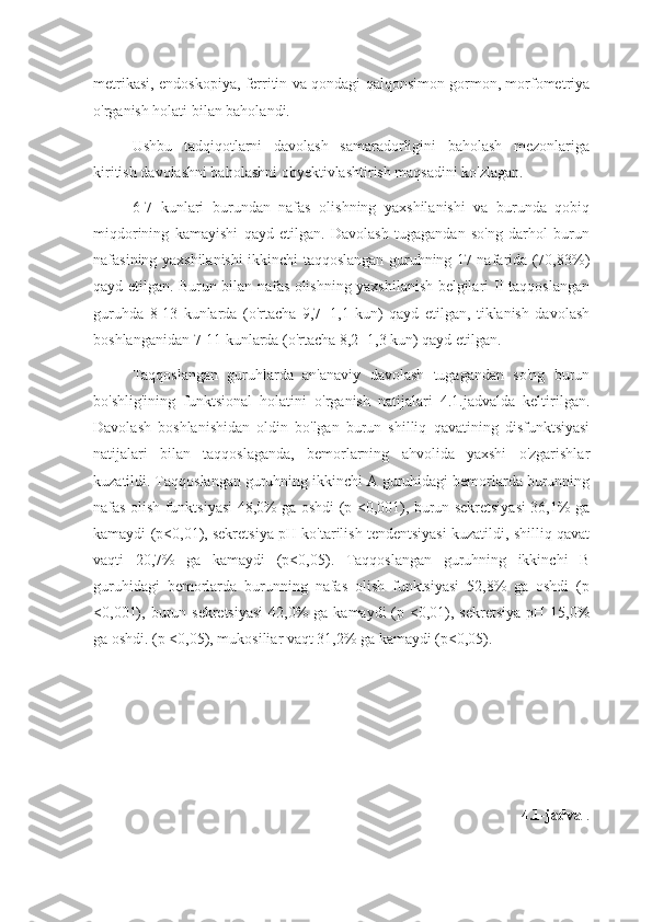 metrikasi, endoskopiya, ferritin va qondagi qalqonsimon gormon, morfometriya
o'rganish holati bilan baholandi.
Ushbu   tadqiqotlarni   davolash   samaradorligini   baholash   mezonlariga
kiritish davolashni baholashni obyektivlashtirish maqsadini ko'zlagan.
6-7   kunlari   burundan   nafas   olishning   yaxshilanishi   va   burunda   qobiq
miqdorining   kamayishi   qayd   etilgan.   Davolash   tugagandan   so'ng   darhol   burun
nafasining yaxshilanishi ikkinchi taqqoslangan guruhning 17 nafarida (70,83%)
qayd etilgan. Burun bilan nafas olishning yaxshilanish belgilari II taqqoslangan
guruhda   8-13   kunlarda   (o'rtacha   9,7±1,1   kun)   qayd   etilgan,   tiklanish   davolash
boshlanganidan 7-11 kunlarda (o'rtacha 8,2±1,3 kun) qayd etilgan.
Taqqoslangan   guruhlarda   an'anaviy   davolash   tugagandan   so'ng   burun
bo'shlig'ining   funktsional   holatini   o'rganish   natijalari   4.1.jadvalda   keltirilgan.
Davolash   boshlanishidan   oldin   bo'lgan   burun   shilliq   qavatining   disfunktsiyasi
natijalari   bilan   taqqoslaganda,   bemorlarning   ahvolida   yaxshi   o'zgarishlar
kuzatildi. Taqqoslangan guruhning ikkinchi A guruhidagi bemorlarda burunning
nafas olish funktsiyasi 48,0% ga oshdi (p <0,001), burun sekretsiyasi 36,1% ga
kamaydi (p<0,01), sekretsiya pH ko'tarilish tendentsiyasi kuzatildi, shilliq qavat
vaqti   20,7%   ga   kamaydi   (p<0,05).   Taqqoslangan   guruhning   ikkinchi   B
guruhidagi   bemorlarda   burunning   nafas   olish   funktsiyasi   52,8%   ga   oshdi   (p
<0,001), burun sekretsiyasi  42,0%  ga kamaydi  (p <0,01), sekretsiya  pH 15,0%
ga oshdi. (p <0,05), mukosiliar vaqt 31,2% ga kamaydi (p<0,05).
4.1-jadval . 