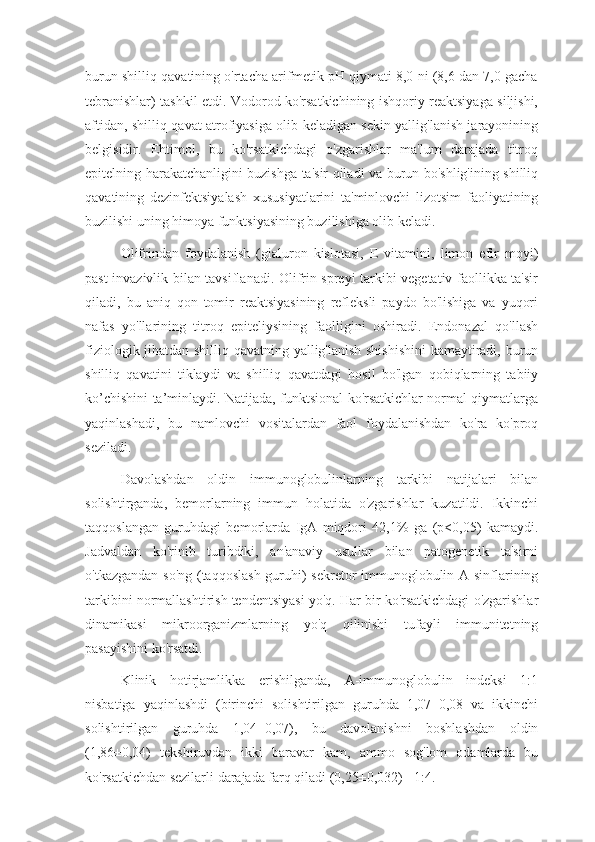 burun shilliq qavatining o'rtacha arifmetik pH qiymati 8,0 ni (8,6 dan 7,0 gacha
tebranishlar) tashkil etdi. Vodorod ko'rsatkichining ishqoriy reaktsiyaga siljishi,
aftidan, shilliq qavat atrofiyasiga olib keladigan sekin yallig'lanish jarayonining
belgisidir.   Ehtimol,   bu   ko'rsatkichdagi   o'zgarishlar   ma'lum   darajada   titroq
epitelning harakatchanligini buzishga ta'sir qiladi va burun bo'shlig'ining shilliq
qavatining   dezinfektsiyalash   xususiyatlarini   ta'minlovchi   lizotsim   faoliyatining
buzilishi uning himoya funktsiyasining buzilishiga olib keladi.
Olifrindan   foydalanish   (gialuron   kislotasi,   E   vitamini,   limon   efir   moyi)
past invazivlik bilan tavsiflanadi. Olifrin spreyi tarkibi vegetativ faollikka ta'sir
qiladi,   bu   aniq   qon   tomir   reaktsiyasining   refleksli   paydo   bo'lishiga   va   yuqori
nafas   yo'llarining   titroq   epiteliysining   faolligini   oshiradi.   Endonazal   qo'llash
fiziologik jihatdan shilliq qavatning yallig'lanish shishishini  kamaytiradi, burun
shilliq   qavatini   tiklaydi   va   shilliq   qavatdagi   hosil   bo'lgan   qobiqlarning   tabiiy
ko’chishini ta’minlaydi. Natijada, funktsional ko'rsatkichlar normal qiymatlarga
yaqinlashadi,   bu   namlovchi   vositalardan   faol   foydalanishdan   ko'ra   ko'proq
seziladi.
Davolashdan   oldin   immunoglobulinlarning   tarkibi   natijalari   bilan
solishtirganda,   bemorlarning   immun   holatida   o'zgarishlar   kuzatildi.   Ikkinchi
taqqoslangan   guruhdagi   bemorlarda   IgA   miqdori   42,1%   ga   (p<0,05)   kamaydi.
Jadvaldan   ko'rinib   turibdiki,   an'anaviy   usullar   bilan   patogenetik   ta'sirni
o'tkazgandan so'ng (taqqoslash guruhi) sekretor immunoglobulin A sinflarining
tarkibini normallashtirish tendentsiyasi yo'q. Har bir ko'rsatkichdagi o'zgarishlar
dinamikasi   mikroorganizmlarning   yo'q   qilinishi   tufayli   immunitetning
pasayishini ko'rsatdi.
Klinik   hotirjamlikka   erishilganda,   A-immunoglobulin   indeksi   1:1
nisbatiga   yaqinlashdi   (birinchi   solishtirilgan   guruhda   1,07±0,08   va   ikkinchi
solishtirilgan   guruhda   1,04±0,07),   bu   davolanishni   boshlashdan   oldin
(1,86±0,04)   tekshiruvdan   ikki   baravar   kam,   ammo   sog'lom   odamlarda   bu
ko'rsatkichdan sezilarli darajada farq qiladi (0,25±0,032) - 1:4. 