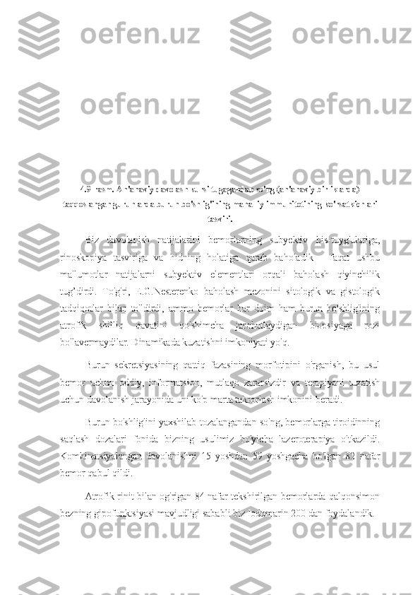 4.9-rasm.   An'anaviy davolash kursi tugagandan so'ng (an'anaviy birliklarda)
taqqoslangan guruhlarda burun bo'shlig'ining mahalliy immunitetining ko'rsatkichlari
tasviri.
Biz   davolanish   natijalarini   bemorlarning   subyektiv   his-tuyg'ulariga,
rinoskopiya   tasviriga   va   hidning   holatiga   qarab   baholadik   -   faqat   ushbu
ma'lumotlar   natijalarni   subyektiv   elementlari   orqali   baholash   qiyinchilik
tug’dirdi.   To'g'ri,   E.G.Nesterenko   baholash   mezonini   sitologik   va   gistologik
tadqiqotlar   bilan   to'ldirdi,   ammo   bemorlar   har   doim   ham   burun   bo'shlig'ining
atrofik   shilliq   qavatini   qo'shimcha   jarohatlaydigan   biopsiyaga   rozi
bo'lavermaydilar. Dinamikada kuzatishni imkoniyati yo'q.
Burun   sekretsiyasining   qattiq   fazasining   morfotipini   o'rganish,   bu   usul
bemor   uchun   oddiy,   informatsion,   mutlaqo   zararsizdir   va   terapiyani   tuzatish
uchun davolanish jarayonida uni ko'p marta takrorlash imkonini beradi.
Burun bo'shlig'ini yaxshilab tozalangandan so'ng, bemorlarga tiroidinning
saqlash   dozalari   fonida   bizning   usulimiz   bo'yicha   lazeroterapiya   o'tkazildi.
Kombinatsiyalangan   davolanishni   15   yoshdan   59   yoshgacha   bo'lgan   82   nafar
bemor qabul qildi.
Atrofik rinit bilan og'rigan 84 nafar tekshirilgan bemorlarda qalqonsimon
bezning gipofunktsiyasi mavjudligi sababli biz Iodomarin 200 dan foydalandik. 