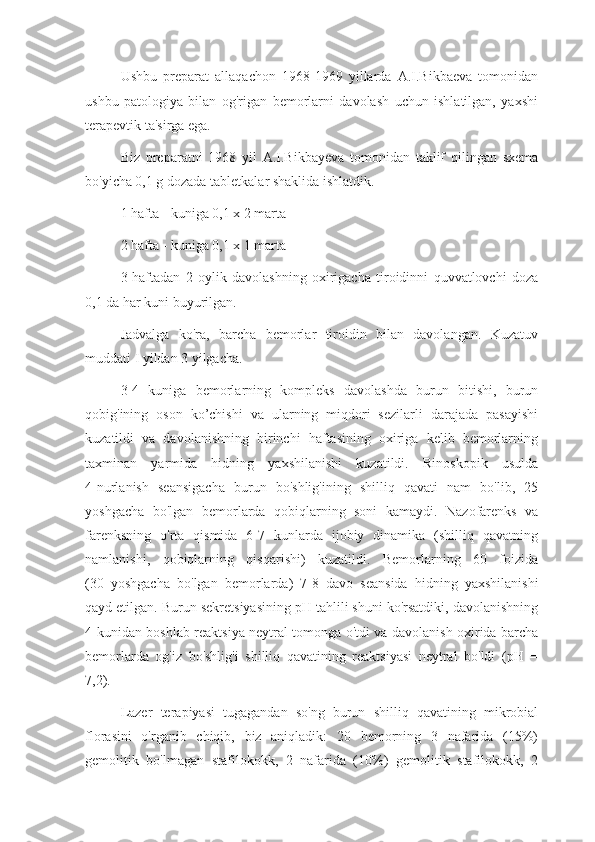 Ushbu   preparat   allaqachon   1968-1969   yillarda   A.I.Bikbaeva   tomonidan
ushbu   patologiya   bilan   og'rigan   bemorlarni   davolash   uchun   ishlatilgan,   yaxshi
terapevtik ta'sirga ega.
Biz   preparatni   1968   yil   A.I.Bikbayeva   tomonidan   taklif   qilingan   sxema
bo'yicha 0,1 g dozada tabletkalar shaklida ishlatdik.
1 hafta - kuniga 0,1 x 2 marta
2 hafta - kuniga 0,1 x 1 marta
3-haftadan   2   oylik   davolashning   oxirigacha   tiroidinni   quvvatlovchi   doza
0,1 da har kuni buyurilgan.
Jadvalga   ko'ra,   barcha   bemorlar   tiroidin   bilan   davolangan.   Kuzatuv
muddati I yildan 3 yilgacha.
3-4   kuniga   bemorlarning   kompleks   davolashda   burun   bitishi,   burun
qobig'ining   oson   ko’chishi   va   ularning   miqdori   sezilarli   darajada   pasayishi
kuzatildi   va   davolanishning   birinchi   haftasining   oxiriga   kelib   bemorlarning
taxminan   yarmida   hidning   yaxshilanishi   kuzatildi.   Rinoskopik   usulda
4-nurlanish   seansigacha   burun   bo'shlig'ining   shilliq   qavati   nam   bo'lib,   25
yoshgacha   bo'lgan   bemorlarda   qobiqlarning   soni   kamaydi.   Nazofarenks   va
farenksning   o'rta   qismida   6-7   kunlarda   ijobiy   dinamika   (shilliq   qavatning
namlanishi,   qobiqlarning   qisqarishi)   kuzatildi.   Bemorlarning   60   foizida
(30   yoshgacha   bo'lgan   bemorlarda)   7-8   davo   seansida   hidning   yaxshilanishi
qayd etilgan. Burun sekretsiyasining pH tahlili shuni ko'rsatdiki, davolanishning
4-kunidan boshlab reaktsiya neytral tomonga o'tdi va davolanish oxirida barcha
bemorlarda   og'iz   bo'shlig'i   shilliq   qavatining   reaktsiyasi   neytral   bo'ldi   (pH   =
7,2).
Lazer   terapiyasi   tugagandan   so'ng   burun   shilliq   qavatining   mikrobial
florasini   o'rganib   chiqib,   biz   aniqladik:   20   bemorning   3   nafarida   (15%)
gemolitik   bo'lmagan   stafilokokk,   2   nafarida   (10%)   gemolitik   stafilokokk,   2 