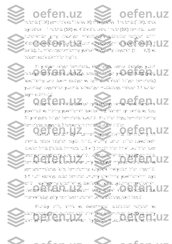 nafarida (10%) gemolitik stafilokokk. %) pnevmokokk - 2 nafarida (10%), ichak
tayoqchasi – 1 nafarida (5%) va Klebsiella ozena 1 nafar (5%) bemorda. Lazer
nurlanishidan   so'ng   o'tkazilgan   mikrobiologik   tadqiqotlar   natijalari   tahlili
Klebsiella  ozenani   davolashning  yuqori  samaradorligini  ko'rsatdi  (4 holatdan  3
tasida),   bu   mikroorganizmlarning   yashash   muhitining   o'zgarishi   (pH   =   7,2)   va
bakteriostatik ta'sir bilan bog'liq. 
30   yoshdan   oshgan   bemorlarda,   shuningdek,   ozenoz   distrofiya   yuqori
nafas   yo'llarining   barcha   qismlariga   tarqalishi   bo'lgan   yosh   bemorlarda   (ya'ni,
kasallikning   uzoq   davom   etadigan   va   og'ir   klinik   shakli   bo'lgan   bemorlarda)
yuqoridagi  o'zgarishlar. yuqorida ko'rsatilgan muddatlarga nisbatan  2-3 kundan
keyin sodir bo'ldi.
Faqatgina tiroidin bilan davolash oylik terapiya oxirida rinoskopik rasmni
yaxshiladi   va   hidning   yaxshilanishi   davolashning   ikkinchi   oyi   oxirida   va   faqat
20   yoshgacha   bo'lgan   bemorlarda   kuzatildi.   Shu   bilan   birga,   bemorlar   bizning
bemorlarga qaraganda 2 baravar ko'p tiroidin dozasini oldilar. 
Davolash   kursidan   keyin   uchinchi   oyning   boshida   bemorlarning   bir
qismida   relaps   belgilari   paydo   bo'ldi,   shuning   uchun   qo'llab-quvvatlovchi
dozalar fonida (haftada bir marta 0,05 x 1) tiroidin bilan bir xil usul bilan lazer
terapiyasining   takroriy   kursi   o'tkazildi.   Lazer   nurlanishidan   foydalangan   holda
bemorlarni   davolashda   tananing   umumiy   reaktsiyasi   miya   gemodinamikasi   va
gemogrammalariga   ko'ra   bemorlarning   subyektiv   hissiyotlari   bilan   o'rganildi.
5-6   nurli   seansiga   qadar   bemorlar   umumiy   ahvolining   yaxshilanishini   qayd
etildi  - kayfiyatning ko'tarilishi va davolanish oxirida uyquning normallashishi.
Eksperimental   va   klinik   tadqiqotlarni   ko'rib   chiqish   shuni   ko'rsatdiki,   past
intensivlikdagi geliy-neon lazer nurlanishi ushbu talablarga javob beradi.
Shunday   qilib,   klinik   va   eksperimental   tadqiqotlar   natijalari   va
adabiyotlardagi ma'lumotlarini tahlil qilish asosida bemorlarni davolashda ijobiy
ta'sir   geliy-neon   lazer   nurlanishidan   foydalanib,   mustaqil   ravishda   va   tiroid 