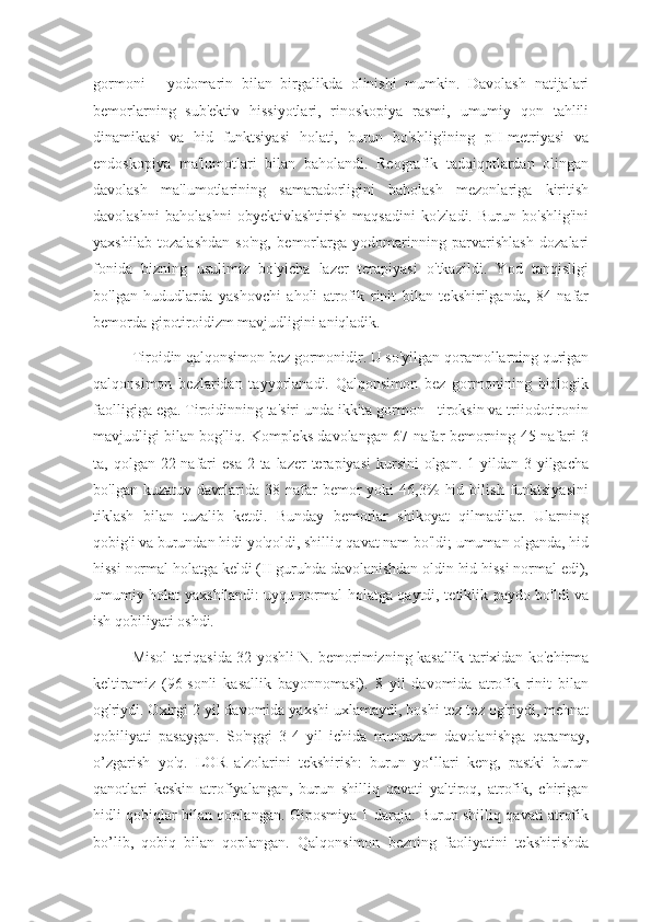 gormoni   -   yodomarin   bilan   birgalikda   olinishi   mumkin.   Davolash   natijalari
bemorlarning   sub'ektiv   hissiyotlari,   rinoskopiya   rasmi,   umumiy   qon   tahlili
dinamikasi   va   hid   funktsiyasi   holati,   burun   bo'shlig'ining   pH-metriyasi   va
endoskopiya   ma'lumotlari   bilan   baholandi.   Reografik   tadqiqotlardan   olingan
davolash   ma'lumotlarining   samaradorligini   baholash   mezonlariga   kiritish
davolashni   baholashni   obyektivlashtirish   maqsadini   ko'zladi.   Burun   bo'shlig'ini
yaxshilab   tozalashdan   so'ng,   bemorlarga   yodomarinning   parvarishlash   dozalari
fonida   bizning   usulimiz   bo'yicha   lazer   terapiyasi   o'tkazildi.   Yod   tanqisligi
bo'lgan   hududlarda   yashovchi   aholi   atrofik   rinit   bilan   tekshirilganda,   84   nafar
bemorda gipotiroidizm mavjudligini aniqladik. 
Tiroidin qalqonsimon bez gormonidir. U so'yilgan qoramollarning qurigan
qalqonsimon   bezlaridan   tayyorlanadi.   Qalqonsimon   bez   gormonining   biologik
faolligiga ega. Tiroidinning ta'siri unda ikkita gormon - tiroksin va triiodotironin
mavjudligi bilan bog'liq. Kompleks davolangan 67 nafar bemorning 45 nafari 3
ta, qolgan 22 nafari  esa  2 ta lazer  terapiyasi  kursini  olgan.  1 yildan  3 yilgacha
bo'lgan   kuzatuv  davrlarida  38   nafar   bemor   yoki   46,3%   hid   bilish   funktsiyasini
tiklash   bilan   tuzalib   ketdi.   Bunday   bemorlar   shikoyat   qilmadilar.   Ularning
qobig'i va burundan hidi yo'qoldi, shilliq qavat nam bo'ldi; umuman olganda, hid
hissi normal holatga keldi (II guruhda davolanishdan oldin hid hissi normal edi),
umumiy holat yaxshilandi:   uyqu normal holatga qaytdi, tetiklik paydo bo'ldi va
ish qobiliyati oshdi.
Misol tariqasida 32 yoshli N. bemorimizning kasallik tarixidan ko'chirma
keltiramiz   (96-sonli   kasallik   bayonnomasi).   8   yil   davomida   atrofik   rinit   bilan
og'riydi. Oxirgi 2 yil davomida yaxshi uxlamaydi, boshi tez-tez og'riydi, mehnat
qobiliyati   pasaygan.   So'nggi   3-4   yil   ichida   muntazam   davolanishga   qaramay,
o’zgarish   yo'q.   LOR   a'zolarini   tekshirish:   burun   yo‘llari   keng,   pastki   burun
qanotlari   keskin   atrofiyalangan,   burun   shilliq   qavati   yaltiroq,   atrofik,   chirigan
hidli qobiqlar bilan qoplangan. Giposmiya 1 daraja. Burun shilliq qavati atrofik
bo’lib,   qobiq   bilan   qoplangan.   Qalqonsimon   bezning   faoliyatini   tekshirishda 