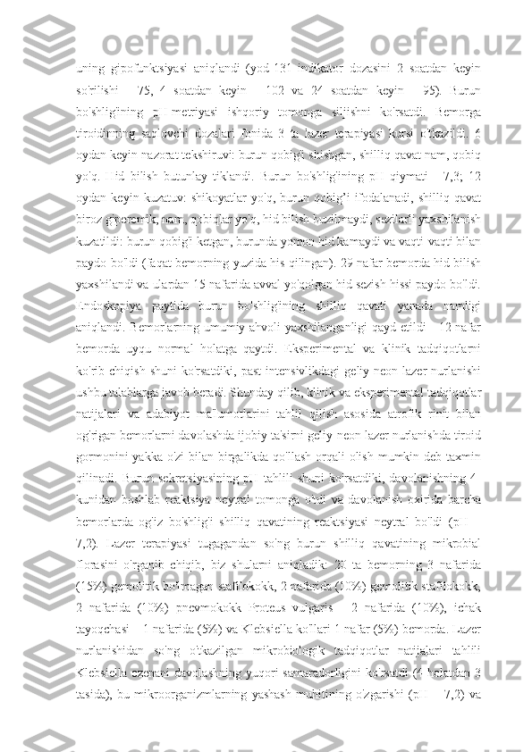 uning   gipofunktsiyasi   aniqlandi   (yod-131   indikator   dozasini   2   soatdan   keyin
so'rilishi   -   75,   4   soatdan   keyin   -   102   va   24   soatdan   keyin   -   95).   Burun
bo'shlig'ining   pH-metriyasi   ishqoriy   tomonga   siljishni   ko'rsatdi.   Bemorga
tiroidinning   saqlovchi   dozalari   fonida   3   ta   lazer   terapiyasi   kursi   o'tkazildi.   6
oydan keyin nazorat tekshiruvi:   burun qobig'i shishgan, shilliq qavat nam, qobiq
yo'q.   Hid   bilish   butunlay   tiklandi.   Burun   bo'shlig'ining   pH   qiymati   -   7,3;   12
oydan   keyin   kuzatuv:   shikoyatlar   yo'q,   burun   qobig’i   ifodalanadi,   shilliq   qavat
biroz giperemik, nam, qobiqlar yo'q, hid bilish buzilmaydi, sezilarli yaxshilanish
kuzatildi: burun qobig'i ketgan, burunda yomon hid kamaydi va vaqti-vaqti bilan
paydo bo'ldi (faqat bemorning yuzida his qilingan). 29 nafar bemorda hid bilish
yaxshilandi va ulardan 15 nafarida avval yo'qolgan hid sezish hissi paydo bo'ldi.
Endoskopiya   paytida   burun   bo'shlig'ining   shilliq   qavati   yanada   namligi
aniqlandi. Bemorlarning umumiy ahvoli yaxshilanganligi  qayd etildi - 12 nafar
bemorda   uyqu   normal   holatga   qaytdi.   Eksperimental   va   klinik   tadqiqotlarni
ko'rib chiqish  shuni   ko'rsatdiki,  past   intensivlikdagi   geliy-neon  lazer  nurlanishi
ushbu talablarga javob beradi. Shunday qilib, klinik va eksperimental tadqiqotlar
natijalari   va   adabiyot   ma'lumotlarini   tahlil   qilish   asosida   atrofik   rinit   bilan
og'rigan bemorlarni davolashda ijobiy ta'sirni geliy-neon lazer nurlanishda tiroid
gormonini  yakka o'zi  bilan birgalikda qo'llash orqali olish mumkin deb taxmin
qilinadi.   Burun   sekretsiyasining   pH   tahlili   shuni   ko'rsatdiki,   davolanishning   4-
kunidan   boshlab   reaktsiya   neytral   tomonga   o'tdi   va   davolanish   oxirida   barcha
bemorlarda   og'iz   bo'shlig'i   shilliq   qavatining   reaktsiyasi   neytral   bo'ldi   (pH   =
7,2).   Lazer   terapiyasi   tugagandan   so'ng   burun   shilliq   qavatining   mikrobial
florasini   o'rganib   chiqib,   biz   shularni   aniqladik:   20   ta   bemorning   3   nafarida
(15%) gemolitik bo'lmagan stafilokokk, 2 nafarida (10%) gemolitik stafilokokk,
2   nafarida   (10%)   pnevmokokk   Proteus   vulgaris   -   2   nafarida   (10%),   ichak
tayoqchasi – 1 nafarida (5%) va Klebsiella ko'llari 1 nafar (5%) bemorda. Lazer
nurlanishidan   so'ng   o'tkazilgan   mikrobiologik   tadqiqotlar   natijalari   tahlili
Klebsiella  ozenani   davolashning  yuqori  samaradorligini  ko'rsatdi  (4 holatdan  3
tasida),   bu   mikroorganizmlarning   yashash   muhitining   o'zgarishi   (pH   =   7,2)   va 