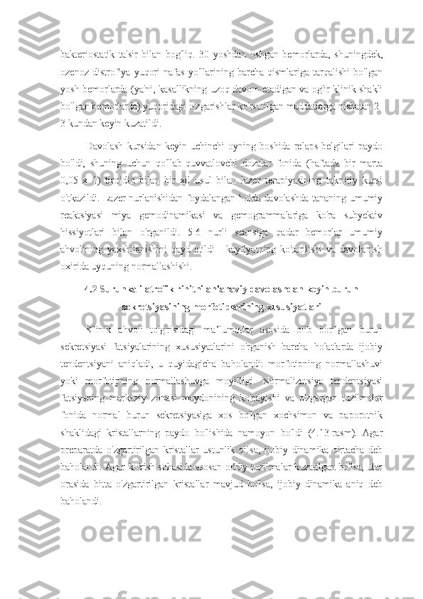 bakteriostatik   ta'sir   bilan   bog'liq.   30   yoshdan   oshgan   bemorlarda,   shuningdek,
ozenoz   distrofiya   yuqori   nafas   yo'llarining   barcha   qismlariga   tarqalishi   bo'lgan
yosh bemorlarda (ya'ni, kasallikning uzoq davom etadigan va og'ir klinik shakli
bo'lgan bemorlarda) yuqoridagi o'zgarishlar ko'rsatilgan muddatlarga nisbatan 2-
3 kundan keyin kuzatildi.
Davolash   kursidan   keyin   uchinchi   oyning   boshida   relaps   belgilari   paydo
bo'ldi,   shuning   uchun   qo'llab-quvvatlovchi   dozalar   fonida   (haftada   bir   marta
0,05   x   1)   tiroidin   bilan   bir   xil   usul   bilan   lazer   terapiyasining   takroriy   kursi
o'tkazildi. Lazer nurlanishidan foydalangan holda davolashda tananing umumiy
reaktsiyasi   miya   gemodinamikasi   va   gemogrammalariga   ko'ra   subyektiv
hissiyotlari   bilan   o'rganildi.   5-6   nurli   seansiga   qadar   bemorlar   umumiy
ahvolining   yaxshilanishini   qayd   etildi   -   kayfiyatning   ko'tarilishi   va   davolanish
oxirida uyquning normallashishi.
4.2 Surunkali atrofik rinitni an'anaviy davolashdan keyin burun
sekretsiyasining morfotiplarining xususiyatlari
Klinik   ahvoli   to'g'risidagi   ma’lumotlar   asosida   olib   borilgan   burun
sekretsiyasi   fatsiyalarining   xususiyatlarini   o'rganish   barcha   holatlarda   ijobiy
tendentsiyani   aniqladi,   u   quyidagicha   baholandi:   morfotipning   normallashuvi
yoki   morfotipning   normallashuvga   moyilligi.   Normalizatsiya   tendentsiyasi
fatsiyaning   markaziy   zonasi   maydonining   ko'payishi   va   o'zgargan   tuzilmalar
fonida   normal   burun   sekretsiyasiga   xos   bo'lgan   xochsimon   va   paporotnik
shaklidagi   kristallarning   paydo   bo'lishida   namoyon   bo'ldi   (4.13-rasm).   Agar
preparatda   o'zgartirilgan   kristallar   ustunlik   qilsa,   ijobiy   dinamika   o'rtacha   deb
baholandi. Agar ko'rish sohasida asosan oddiy tuzilmalar kuzatilgan bo'lsa, ular
orasida   bitta   o'zgartirilgan   kristallar   mavjud   bo'lsa,   ijobiy   dinamika   aniq   deb
baholandi. 