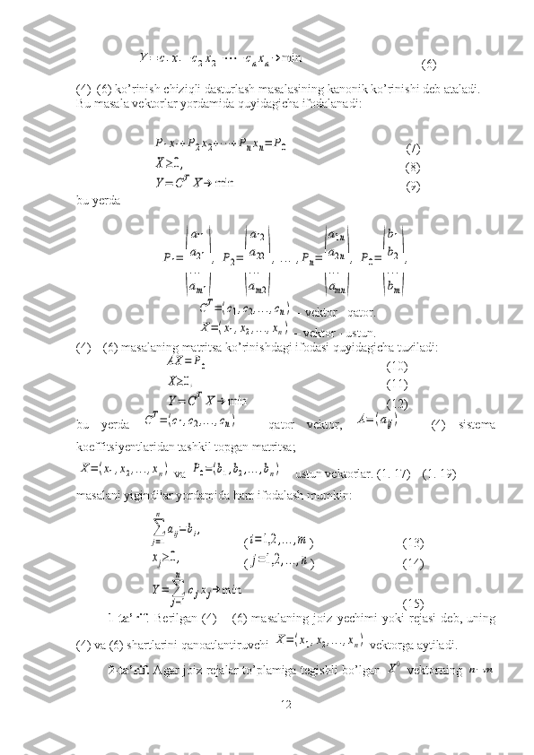 Y	=	c1x1+c2x2+⋯	+cnxn→	min(6)
(4)–(6) ko’rinish chiziqli dasturlash masalasining kanonik ko’rinishi deb ataladi. 
Bu masala vektorlar yordamida quyidagicha ifodalanadi:	
P1x1+P2x2+⋯	+Pnxn=	P0
(7)	
X≥0,
           (8)	
Y	=	C	TX	→	min
(9)
bu yerda	
P1=	
(
a11
a21
...
am1
)
,	P2=	
(
a12
a22
...
am2
)
,...,Pn=	
(
a1n	
a2n	
...
amn	
)
,	P0=	
(
b1
b2
...
bm
)
,	
CT=(c1,c2,…	,cn)
 – vektor - qator.	
X	=(x1,x2,…	,xn)
 – vektor - ustun.
(4) – (6) masalaning matritsa ko’rinishdagi ifodasi quyidagicha tuziladi:	
AX	=	P0
(10)	
X≥0,
(11)	
Y	=	C	TX	→	min
(12)
bu   yerda  	
CT=(c1,c2,…	,cn)   –   qator   vektor,  	A=	(aij)   –   (4)   sistema
koeffitsiyentlaridan tashkil topgan matritsa;	
X	=(x1,x2,…	,xn)
 va 	P0=(b1,b2,…	,bn)  – ustun vektorlar. (1. 17) – (1. 19) 
masalani yigindilar yordamida ham ifodalash mumkin:	
∑
j=1
n	
aij=	bi,
(	
i=1,2	,…	,m ) (13)	
xj≥0,
(	j=1,2	,…	,n ) (14)	
Y	=	∑
j=1
n	
cjxj→	min
(15)
1-ta’rif .   Berilgan   (4)   –   (6)   masalaning   joiz   yechimi   yoki   rejasi   deb,   uning
(4) va (6) shartlarini qanoatlantiruvchi 	
X	=(x1,x2,…	,xn)  vektorga aytiladi.
2-ta’rif.   Agar joiz rejalar to’plamiga tegishli bo’lgan  	
X0   vektorning  	n−m
12 