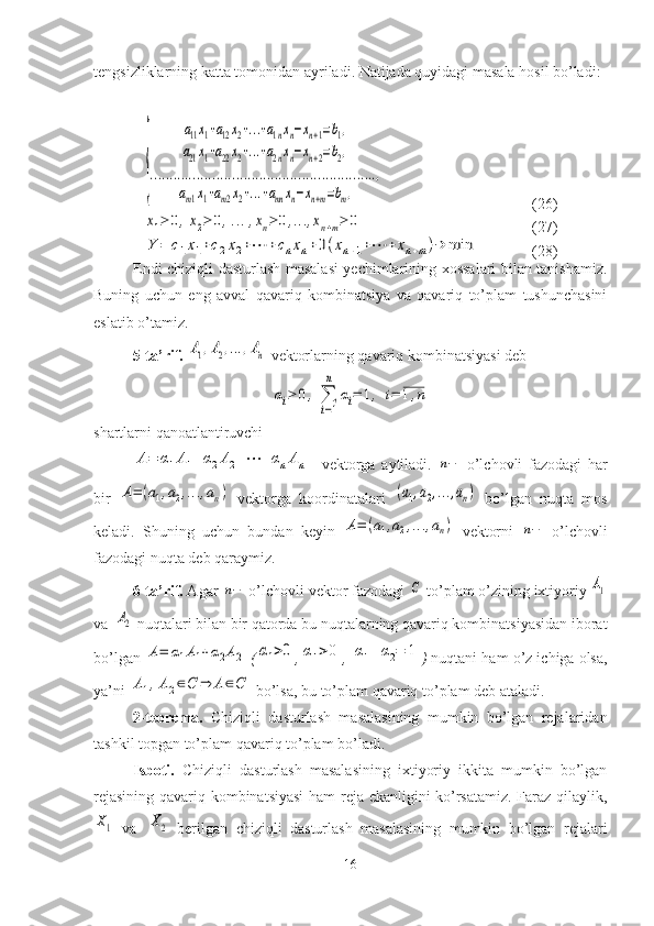 tengsizliklarning katta tomonidan ayriladi. Natijada quyidagi masala hosil bo’ladi:{	
a11x1+a12x2+...+a1nxn−xn+1=b1,	
a21x1+a22x2+...+a2nxn−xn+2=b2,	
..........................................................,	
am1x1+am2x2+...+amn	xn−xn+m=bm,
(26)	
x1≥	0,x2≥	0,...,xn≥	0,…	,xn+m≥	0
          (27)	
Y	=	c1x1+c2x2+⋯	+cnxn+0(xn+1+⋯	+	xn+m)→	min
(28)
Endi chiziqli dasturlash masalasi yechimlarining xossalari bilan tanishamiz.
Buning   uchun   eng   avval   qavariq   kombinatsiya   va   qavariq   to’plam   tushunchasini
eslatib o’tamiz.
5-ta’rif.  	
A1,A2,…	,An  vektorlarning qavariq kombinatsiyasi deb	
αi≥	0,	∑
i=1
n	
αi=	1,	i=	1,n
shartlarni qanoatlantiruvchi	
A=	α1A1+α2A2+⋯	+αnAn
    vektorga   aytiladi.  	n−   o’lchovli   fazodagi   har
bir  	
A=	(a1,a2,…	,an)   vektorga   koordinatalari  	(a1,a2,…	,an)   bo’lgan   nuqta   mos
keladi.   Shuning   uchun   bundan   keyin  	
A=	(a1,a2,…	,an)   vektorni  	n−   o’lchovli
fazodagi nuqta deb qaraymiz.
6-ta’rif.  Agar 	
n−  o’lchovli vektor fazodagi 	C  to’plam o’zining ixtiyoriy 	A1
va 	
A2   nuqtalari bilan bir qatorda bu nuqtalarning qavariq kombinatsiyasidan iborat
bo’lgan 	
A=	α1A1+α2A2  (	α1>0 ,	α1>0 , 	α1+α2=	1 )  nuqtani ham o’z ichiga olsa,
ya’ni 	
A1,A2∈C	⇒	A∈C  bo’lsa, bu to’plam qavariq to’plam deb ataladi.
2-teorema.   Chiziqli   dasturlash   masalasining   mumkin   bo’lgan   rejalaridan
tashkil topgan to’plam qavariq to’plam bo’ladi.
Isboti.   Chiziqli   dasturlash   masalasining   ixtiyoriy   ikkita   mumkin   bo’lgan
rejasining qavariq kombinatsiyasi  ham reja ekanligini ko’rsatamiz. Faraz qilaylik,	
X1
  va  	X2   berilgan   chiziqli   dasturlash   masalasining   mumkin   bo’lgan   rejalari
16 