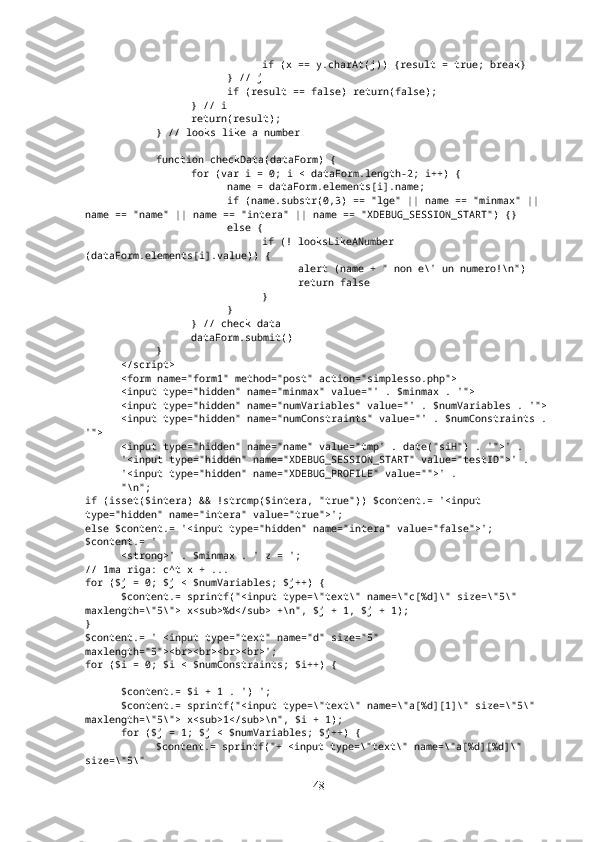 if (x == y.charAt(j)) {result = true; break}
} // j
if (result == false) return(false);
} // i
return(result);
} // looks like a number
function checkData(dataForm) {
for (var i = 0; i < dataForm.length-2; i++) { 
name = dataForm.elements[i].name;
if (name.substr(0,3) == "lge" || name == "minmax" || 
name == "name" || name == "intera" || name == "XDEBUG_SESSION_START") {}
else {
if (! looksLikeANumber 
(dataForm.elements[i].value)) {
alert (name + " non e\' un numero!\n")
return false
}
}
} // check data
dataForm.submit()
}
</script>
<form name="form1" method="post" action="simplesso.php">
<input type="hidden" name="minmax" value="' . $minmax . '">
<input type="hidden" name="numVariables" value="' . $numVariables . '">
<input type="hidden" name="numConstraints" value="' . $numConstraints . 
'">
  <input type="hidden" name="name" value="tmp' . date("siH") . '">' .
  '<input type="hidden" name="XDEBUG_SESSION_START" value="testID">' .
  '<input type="hidden" name="XDEBUG_PROFILE" value="">' .
  "\n";
if (isset($intera) && !strcmp($intera, "true")) $content.= '<input 
type="hidden" name="intera" value="true">';
else $content.= '<input type="hidden" name="intera" value="false">';
$content.= '
<strong>' . $minmax . ' z = ';
// 1ma riga: c^t x + ...
for ($j = 0; $j < $numVariables; $j++) {
$content.= sprintf("<input type=\"text\" name=\"c[%d]\" size=\"5\" 
maxlength=\"5\"> x<sub>%d</sub> +\n", $j + 1, $j + 1);
}
$content.= ' <input type="text" name="d" size="5" 
maxlength="5"><br><br><br><br>';
for ($i = 0; $i < $numConstraints; $i++) {
$content.= $i + 1 . ') ';
$content.= sprintf("<input type=\"text\" name=\"a[%d][1]\" size=\"5\" 
maxlength=\"5\"> x<sub>1</sub>\n", $i + 1); 
for ($j = 1; $j < $numVariables; $j++) {
$content.= sprintf("+ <input type=\"text\" name=\"a[%d][%d]\" 
size=\"5\" 
48 