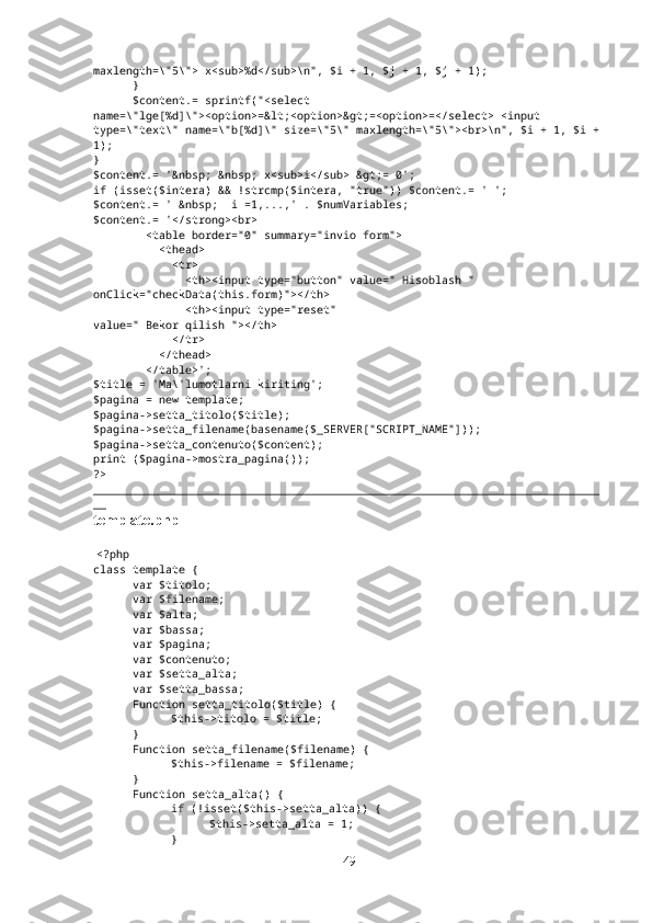 maxlength=\"5\"> x<sub>%d</sub>\n", $i + 1, $j + 1, $j + 1);
}
$content.= sprintf("<select 
name=\"lge[%d]\"><option>=&lt;<option>&gt;=<option>=</select> <input 
type=\"text\" name=\"b[%d]\" size=\"5\" maxlength=\"5\"><br>\n", $i + 1, $i +
1);
}
$content.= '&nbsp; &nbsp; x<sub>i</sub> &gt;= 0';
if (isset($intera) && !strcmp($intera, "true")) $content.= ' ';
$content.= ' &nbsp;  i =1,...,' . $numVariables;
$content.= '</strong><br>
        <table border="0" summary="invio form">
          <thead>
            <tr>
              <th><input type="button" value=" Hisoblash " 
onClick="checkData(this.form)"></th>
              <th><input type="reset" 
value=" Bekor qilish "></th>
            </tr>
          </thead>
        </table>';
$title = 'Ma\'lumotlarni kiriting';
$pagina = new template;
$pagina->setta_titolo($title);
$pagina->setta_filename(basename($_SERVER["SCRIPT_NAME"]));
$pagina->setta_contenuto($content);
print ($pagina->mostra_pagina());
?>
_____________________________________________________________________________
__
template.php
  <?php
class template {
var $titolo;
var $filename;
var $alta;
var $bassa;
var $pagina;
var $contenuto;
var $setta_alta;
var $setta_bassa;
Function setta_titolo($title) {
$this->titolo = $title;
}
Function setta_filename($filename) {
$this->filename = $filename;
}
Function setta_alta() {
if (!isset($this->setta_alta)) {
$this->setta_alta = 1;
}
49 