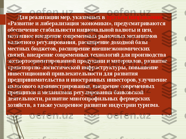         Для реализации мер, указанных в  третьем направлении  – 
«Развитие и либерализация экономики», предусматриваются 
обеспечение стабильности национальной валюты и цен, 
поэтапное внедрение современных рыночных механизмов 
валютного регулирования, расширение доходной базы 
местных бюджетов, расширение внешнеэкономических 
связей, внедрение современных технологий для производства 
экспортоориентированной продукции и материалов, развитие 
транспортно-логистической инфраструктуры, повышение 
инвестиционной привлекательности для развития 
предпринимательства и иностранных инвесторов, улучшение 
налогового администрирования, внедрение современных 
принципов и механизмов регулирования банковской 
деятельности, развитие многопрофильных фермерских 
хозяйств, а также ускоренное развитие индустрии туризма.	
               