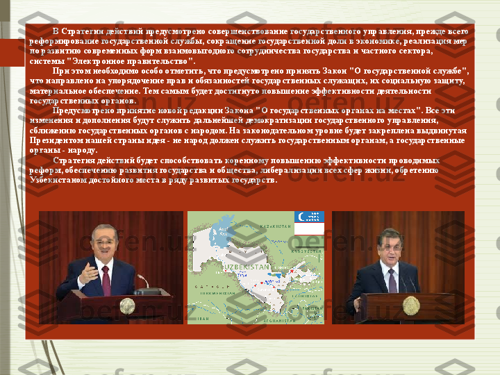            В Стратегии действий предусмотрено совершенствование государственного управления, прежде всего 
реформирование государственной службы, сокращение государственной доли в экономике, реализация мер 
по развитию современных форм взаимовыгодного сотрудничества государства и частного сектора, 
системы "Электронное правительство". 
          При этом необходимо особо отметить, что предусмотрено принять Закон "О государственной службе", 
что направлено на упорядочение прав и обязанностей государственных служащих, их социальную защиту, 
материальное обеспечение. Тем самым будет достигнуто повышение эффективности деятельности 
государственных органов.	
 
          Предусмотрено принятие новой редакции Закона "О государственных органах на местах". Все эти 
изменения и дополнения будут служить дальнейшей демократизации государственного управления, 
сближению государственных органов с народом. На законодательном уровне будет закреплена выдвинутая 
Президентом нашей страны идея - не народ должен служить государственным органам, а государственные 
органы - народу.	
 
          Стратегия действий будет способствовать коренному повышению эффективности проводимых 
реформ, обеспечению развития государства и общества, либерализации всех сфер жизни, обретению 
Узбекистаном достойного места в ряду развитых государств.	
               