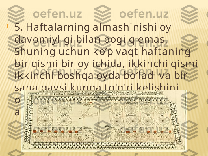 
5. Haft alarning almashinishi oy  
dav omiy ligi bilan bogiiq emas. 
Shuning uchun k o’p v aqt  haft aning 
bir qismi bir oy  ichida, ik k inchi qismi 
ik k inchi boshqa oy da bo‘ladi v a bir 
sana qay si k unga t o'g'ri k elishini 
oldindan darrov  (hisoblamasdan) 
ay t ish mumk in emas. 