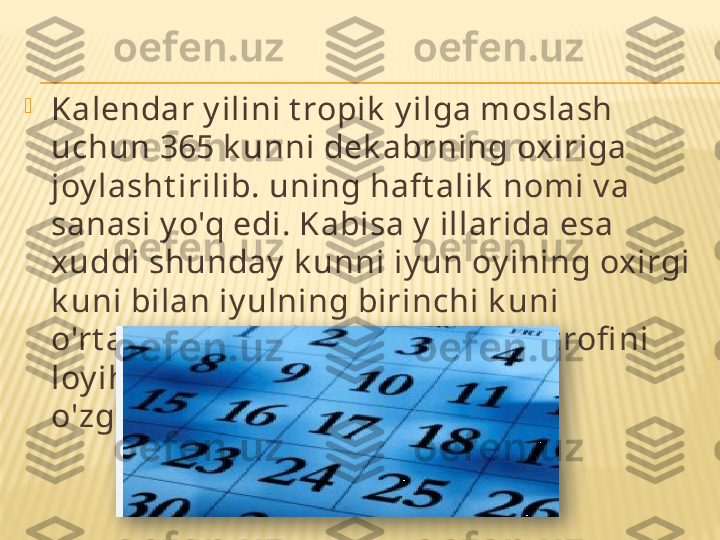 
Kalendar y ilini t ropik  y ilga moslash 
uchun 365 k unni dek abrning oxiriga 
joy lasht irilib. uning haft alik  nomi v a 
sanasi y o'q edi. Kabisa y  illarida esa 
xuddi shunday  k unni iy un oy ining oxirgi 
k uni bilan iy ulning birinchi k uni 
o'rt asiga joy lasht iriladi. M. Mast rofi ni 
loy ihasi bo‘v icha k alendar v a y il 
o'zgarmas. doimiy  bo'lar edi.  