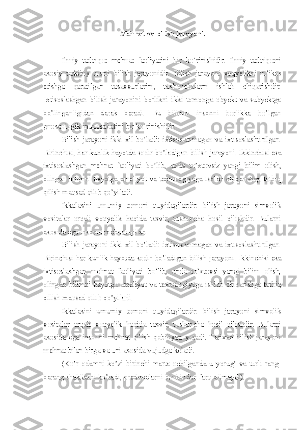 Mehnat va bilish jarayoni . 
Ilmiy   tadqiqot   mehnat   faoliyatini   bir   ko’rinishidir.   Ilmiy   tadqiqotni
asosiy   tarkibiy   qismi   bilish   jarayoni dir.   Bilish   jarayoni   voqyelikni   in’ikos
etishga   qaratilgan   tasavvurlarini,   tushunchalarni   ishlab   chiqarishdir.
Ixtisoslashgan   bilish   jarayonini   borlikni   ikki   tomonga   obyekt   va   subyektga
bo’linganligidan   darak   beradi.   Bu   bilimni   insonni   borlikka   bo’lgan
gnoseologik munosabatini bir ko’rinishidir.
Bilish   jarayoni   ikki   xil   bo’ladi:   ixtisoslanmagan   va   ixtisoslashtirilgan.
Birinchisi, har kunlik hayotda sodir bo’ladigan  b ilish jarayoni. Ikkinchisi esa
ixtisoslashgan   mehnat   faoliyati   bo’lib,   unda   to’xtovsiz   yangi   bilim   olish,
olingan bilimni hayotga amaliyot va texnologiyaga ishlab chiqarishga tatbiq
qilish maqsad qilib qo’yiladi.
Ikkalasini   umumiy   tomoni   quyidagilardir:   bilish   jarayoni   simvolik
vositalar   orqali   voqyelik   haqida   tasvir,   tushuncha   hosil   qilishdir.   Bularni
asosida ega insonni mehnat qilish
Bilish   jarayoni   ikki   xil   bo’ladi:   ixtisoslanmagan   va   ixtisoslashtirilgan.
Birinchisi har kunlik hayotda sodir bo’ladigan bilish jarayoni. Ikkinchisi esa
ixtisoslashgan   mehnat   faoliyati   bo’lib,   unda   to’xtovsi   yangi   bilim   olish,
olingan bilimni hayotga amaliyot va texnologiyaga ishlab chiqarishga tatbiq
qilish maqsad qilib qo’yiladi.
Ikkalasini   umumiy   tomoni   quyidagilardir:   bilish   jarayoni   simvolik
vositalar   orqali   voqyelik   haqida   tasvir,   tushuncha   hosil   qilishdir.   Bularni
asosida   ega   insonni   mehnat   qilish   qobiliyati   yotadi.   Tarixan   bilish   jarayoni
mehnat bilan birga va uni asosida vujudga keladi.
(Ko’r   odamni   ko’zi   birinchi   marta   ochilganda   u   yorug’   va   turli   rang-
barang shakllarni ko’radi, predmetlarni bir-biridan farq qilmaydi). 