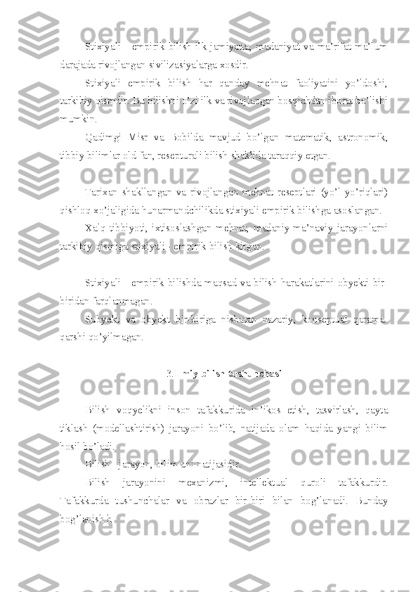 Stixiyali   -   empirik   bilish   ilk   jamiyatta,   madaniyat   va   ma’rifat   ma’lum
darajada rivojlangan sivilizasiyalarga xosdir.
Stixiyali   empirik   bilish   har   qanday   mehnat   faoliyatini   yo’ldoshi,
tarkibiy qismdir. Bu bilishni o’zi ilk va rivojlangan bosqichdan iborat bo’lishi
mumkin.
Qadimgi   Misr   va   Bobilda   mavjud   bo’lgan   matematik,   astronomik,
tibbiy bilimlar old fan, resepturali bilish shaklida taraqqiy etgan.
Tarixan   shakllangan   va   rivojlangan   mehnat   reseptlari   (yo’l-yo’riqlari)
qishloq xo’jaligida hunarmandchilikda stixiyali empirik bilishga asoslangan.
Xalq   tibbiyoti,   ixtisoslashgan   mehnat,   madaniy-ma’naviy   jarayonlarni
tarkibiy qismiga stixiyali - empirik bilish kirgan.
Stixiyali   -   empirik bilishda maqsad va bilish harakatlarini obyekti bir-
biridan farqlanmagan.
Subyekt   va   obyekt   bir-biriga   nisbatan   nazariy,   konseptual   qarama-
qarshi qo’yilmagan.
3. Ilmiy bilish tushunchasi
Bilish   voqyelikni   inson   tafakkurida   in’ikos   etish,   tasvirlash,   qayta
tiklash   (modellashtirish)   jarayoni   bo’lib,   natijada   olam   haqida   yangi   bilim
hosil bo’ladi.
Bilish - jarayon, bilim uni natijasidir.
Bilish   jarayonini   mexanizmi,   intellektual   quroli   tafakkurdir.
Tafakkurda   tushunchalar   va   obrazlar   bir - biri   bilan   bog’lanadi.   Bunday
bog’lanish h 