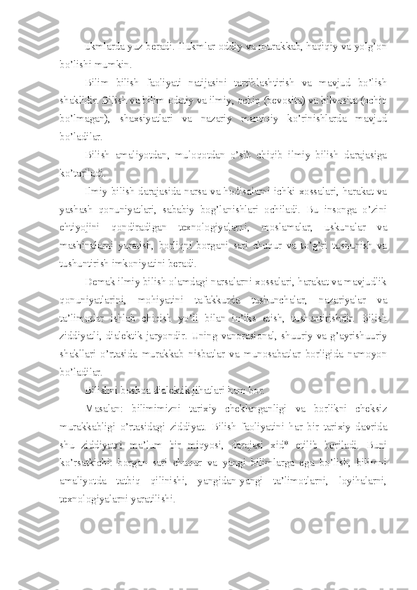 ukmlarda yuz beradi. Hukmlar oddiy va murakkab, haqiqiy va yolg’on
bo’lishi mumkin.
Bilim   bilish   faoliyati   natijasini   tartiblashtirish   va   mavjud   bo’lish
shaklidir. Bilish va bilim   odatiy va ilmiy, ochiq (bevosita) va bilvosita (ochiq
bo’lmagan),   shaxsiyatlari   va   nazariy   mantiqiy   ko’rinishlarda   mavjud
bo’ladilar.
Bilish   amaliyotdan,   muloqotdan   o’sib   chiqib   ilmiy   bilish   darajasiga
ko’tariladi.
Ilmiy bilish  darajasida narsa va hodisalarni ichki  xossalari,  harakat  va
yashash   qonuniyatlari,   sababiy   bog’lanishlari   ochiladi.   Bu   insonga   o’zini
ehtiyojini   qondiradigan   texnologiyalarni,   moslamalar,   uskunalar   va
mashinalarni   yaratish,   borliqni   borgani   sari   chuqur   va   to’g’ri   tushunish   va
tushuntirish imkoniyatini beradi.
Demak ilmiy bilish olamdagi narsalarni xossalari, harakat va mavjudlik
qonuniyatlarini,   mohiyatini   tafakkurda   tushunchalar,   nazariyalar   va
ta’limotlar   ishlab   chiqish   yo’li   bilan   in’iks   etish,   tushuntirishdir.   Bilish
ziddiyatli,   dialektik   jaryondir.   Uning   vanorasional,   shuuriy   va   g’ayrishuuriy
shakllari   o’rtasida   murakkab   nisbatlar   va   munosabatlar   borligida   namoyon
bo’ladilar.
Bilishni boshqa dialektik jihatlari ham bor.
Masalan:   bilimimizni   tarixiy   cheklanganligi   va   borlikni   cheksiz
murakkabligi   o’rtasidagi   ziddiyat.   Bilish   faoliyatini   har   bir   tarixiy   davrida
shu   ziddiyatni   ma’lum   bir   miqyosi,   darajasi   xid*   etilib   boriladi.   Buni
ko’rsatkichi:   borgan   sari   chuqur   va   yangi   bilimlarga   ega   bo’lish,   bilimni
amaliyotda   tatbiq   qilinishi,   yangidan-yangi   ta’limotlarni,   loyihalarni,
texnologiyalarni yaratilishi. 