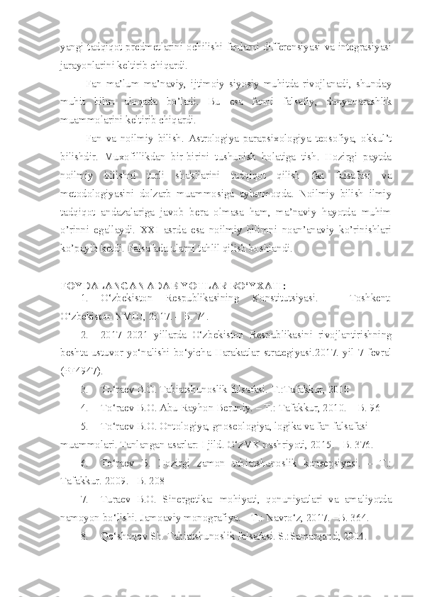 yangi tadqiqot predmetlarini ochilishi fanlarni differensiyasi va integrasiyasi
jarayonlarini keltirib chiqardi.
Fan   ma’lum   ma’naviy,   ijtimoiy   siyosiy   muhitda   rivojlanadi,   shunday
muhit   bilan   aloqada   bo’ladi.   Bu   esa   fanni   falsafiy,   dunyoqarashlik
muammolarini keltirib chiqardi.
Fan   va   noilmiy   bilish.   Astrologiya   parapsixologiya   teosofiya,   okkul’t
bilishdir.   Muxofillikdan   bir-birini   tushunish   holatiga   tish.   Hozirgi   paytda
noilmiy   bilishni   turli   shakllarini   tadqiqot   qilish   fan   falsafasi   va
metodologiyasini   dolzarb   muammosiga   aylanmoqda.   Noilmiy   bilish   ilmiy
tadqiqot   andazalariga   javob   bera   olmasa   ham,   ma’naviy   hayotda   muhim
o’rinni   egallaydi.   XXI   asrda   esa   noilmiy   bilimni   noan’anaviy   ko’rinishlari
ko’payib ketdi. Falsafada ularni tahlil qilish boshlandi.
FOYDALANGAN ADABIYOTLAR  RO‘YXATI :
1. O‘zbekiston   Respublikasining   Konstitutsiyasi.   –   Toshkent:
O‘zbekiston NMIU, 2017. – B. 74.
2. 2017 – 2021   yillarda   O‘zbekiston   Respublikasini   rivojlantirishning
beshta   ustuvor   yo‘nalishi   bo‘yicha   Harakatlar   strategiyasi .2017.   yil   7   fevral
(PF4947) .
3. To‘raev B.O. Tabiatshunoslik falsafasi.-T.:Tafakkur, 2010
4. T o‘ raev B.O. Abu Rayhon Beruniy. – T.: Tafakkur, 2010. – B. 96
5. To‘raev B.O. Ontologiya, gnoseologiya, logika va fan falsafasi 
muammolari. Tanlangan asarlar: I jild. O‘zMK nashriyoti, 2015. –B. 376.
6. To‘raev   B.   Hozirgi   zamon   tabiatshunoslik   konsepsiyasi.   –   T.:
Tafakkur. 2009. –B. 208
7. Turaev   B.O.   Sinergetika:   mohiyati,   qonuniyatlari   va   amaliyotda
namoyon bo‘lishi. Jamoaviy monografiya. – T.: Navro‘z, 2017. –B. 36 4 .
8. Qo‘shoqov Sh. Tabiatshunoslik falsafasi. S.:Samarqand; 2004. 