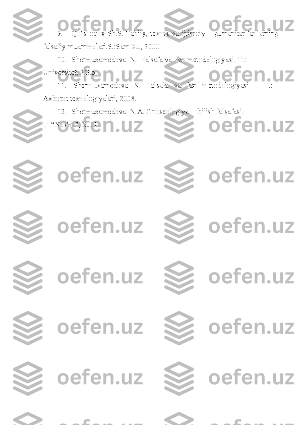 9. Qo‘shoqov Sh.S. Tabiiy, texnik va ijtimoiy – gumanitar fanlarning
falsafiy muammolari.S.:SamDU, 2000.
10. Shermuxamedova  N.  Falsafa va  fan metodologiyasi.-T.: 
Universitet,  2005.
11.   Shermuxamedova   N.   Falsafa   va   fan   metodologiyasi    –   T.:   
Axborot texnologiyalari, 2008.
12. Shermuxamedova  N.A. Gnoseologiya –  bilish falsafasi. -
T.:“Noshir”,   2011. 