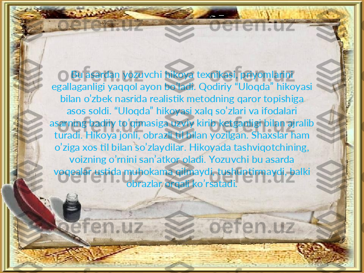 Bu asardan yozuvchi hikoya texnikasi, priyomlarini 
egallaganligi yaqqol ayon bo’ladi. Qodiriy “Uloqda” hikoyasi 
bilan o’zbek nasrida realistik metodning qaror topishiga 
asos soldi. “Uloqda” hikoyasi xalq so’zlari va ifodalari 
asarning badiiy to’qimasiga uzviy kirib ketganligi bilan ajralib 
turadi. Hikoya jonli, obrazli til bilan yozilgan. Shaxslar ham 
o’ziga xos til bilan so’zlaydilar. Hikoyada tashviqotchining, 
voizning o’rnini san’atkor oladi. Yozuvchi bu asarda 
voqealar ustida muhokama qilmaydi, tushuntirmaydi, balki 
obrazlar orqali ko’rsatadi. 